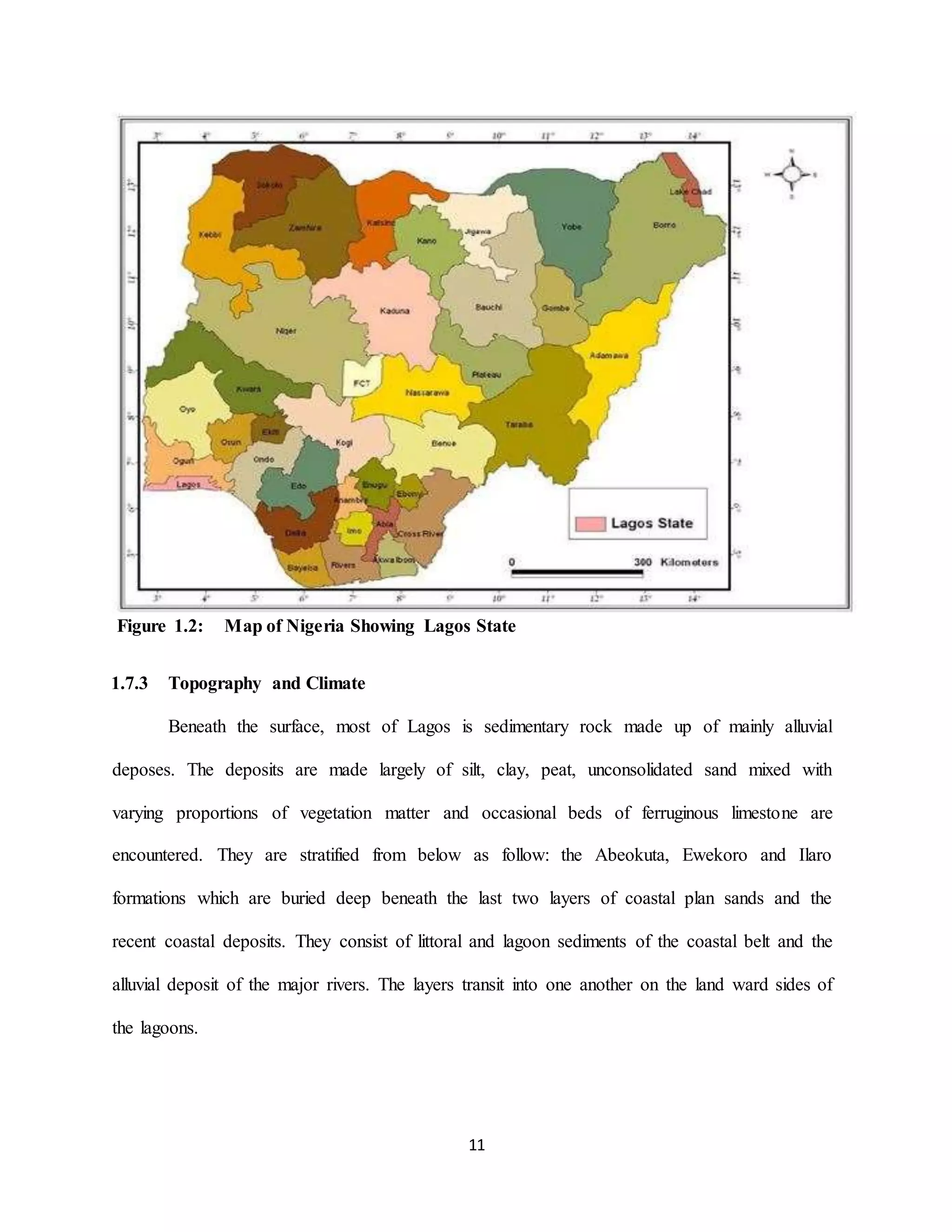 11
Figure 1.2: Map of Nigeria Showing Lagos State
1.7.3 Topography and Climate
Beneath the surface, most of Lagos is sedimentary rock made up of mainly alluvial
deposes. The deposits are made largely of silt, clay, peat, unconsolidated sand mixed with
varying proportions of vegetation matter and occasional beds of ferruginous limestone are
encountered. They are stratified from below as follow: the Abeokuta, Ewekoro and Ilaro
formations which are buried deep beneath the last two layers of coastal plan sands and the
recent coastal deposits. They consist of littoral and lagoon sediments of the coastal belt and the
alluvial deposit of the major rivers. The layers transit into one another on the land ward sides of
the lagoons.
 