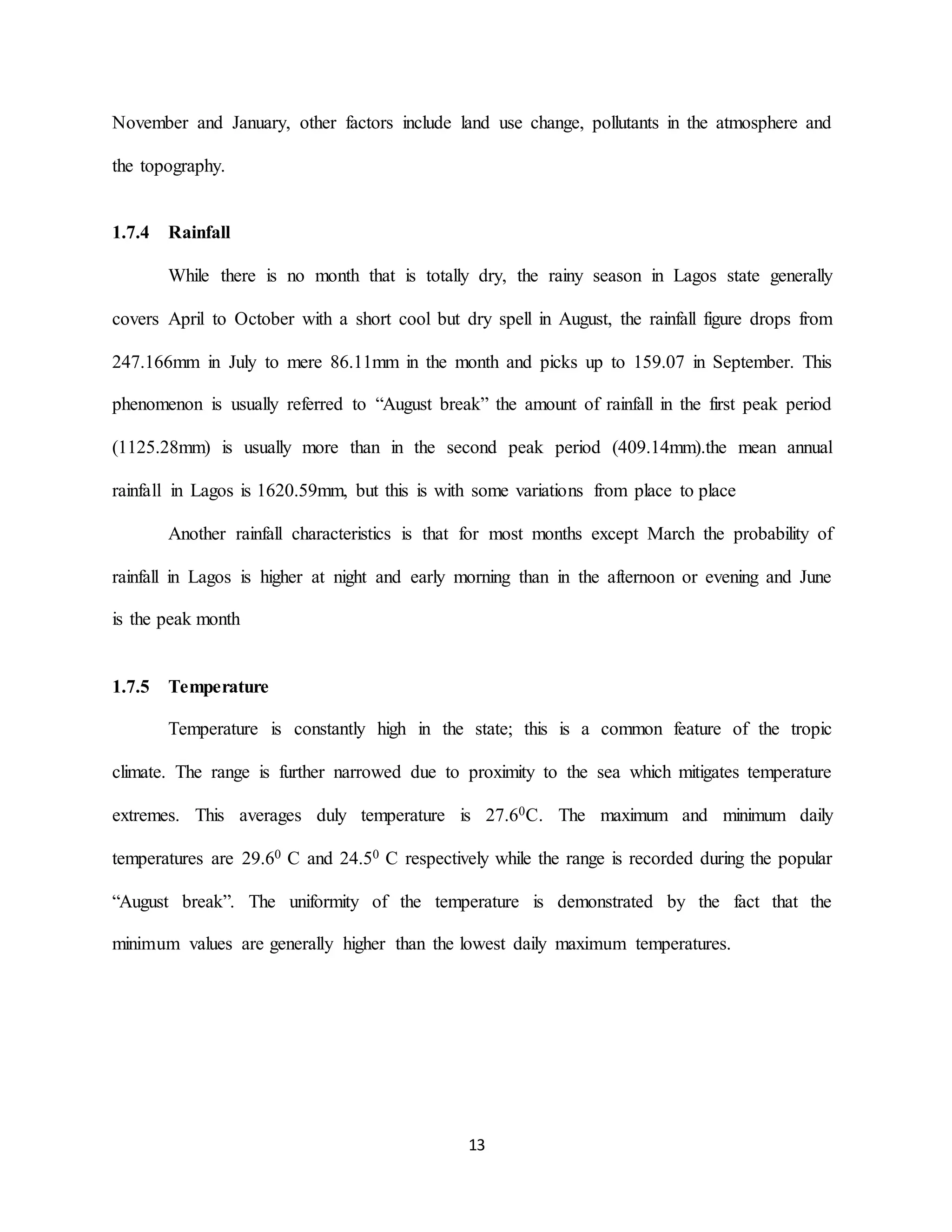 13
November and January, other factors include land use change, pollutants in the atmosphere and
the topography.
1.7.4 Rainfall
While there is no month that is totally dry, the rainy season in Lagos state generally
covers April to October with a short cool but dry spell in August, the rainfall figure drops from
247.166mm in July to mere 86.11mm in the month and picks up to 159.07 in September. This
phenomenon is usually referred to “August break” the amount of rainfall in the first peak period
(1125.28mm) is usually more than in the second peak period (409.14mm).the mean annual
rainfall in Lagos is 1620.59mm, but this is with some variations from place to place
Another rainfall characteristics is that for most months except March the probability of
rainfall in Lagos is higher at night and early morning than in the afternoon or evening and June
is the peak month
1.7.5 Temperature
Temperature is constantly high in the state; this is a common feature of the tropic
climate. The range is further narrowed due to proximity to the sea which mitigates temperature
extremes. This averages duly temperature is 27.60C. The maximum and minimum daily
temperatures are 29.60 C and 24.50 C respectively while the range is recorded during the popular
“August break”. The uniformity of the temperature is demonstrated by the fact that the
minimum values are generally higher than the lowest daily maximum temperatures.
 