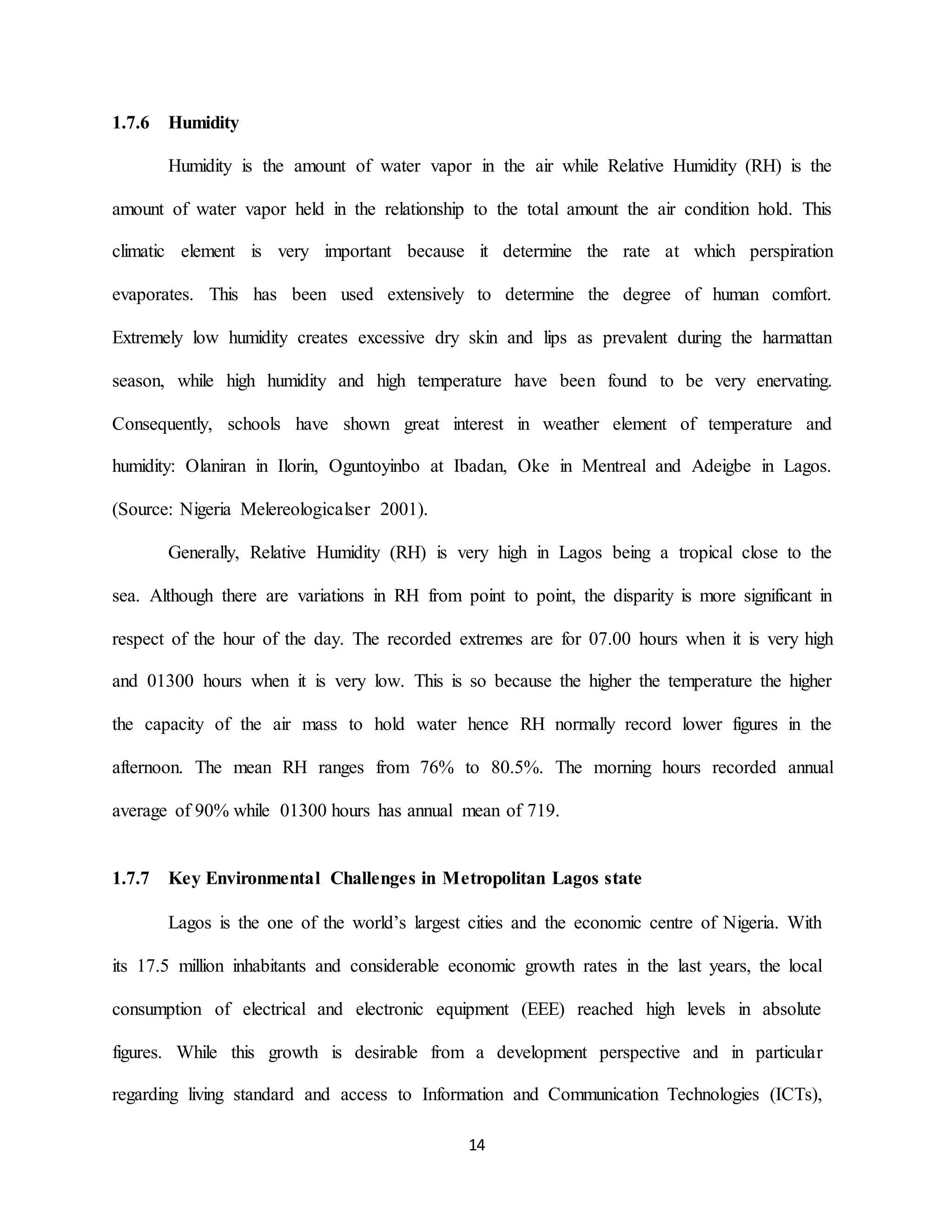 14
1.7.6 Humidity
Humidity is the amount of water vapor in the air while Relative Humidity (RH) is the
amount of water vapor held in the relationship to the total amount the air condition hold. This
climatic element is very important because it determine the rate at which perspiration
evaporates. This has been used extensively to determine the degree of human comfort.
Extremely low humidity creates excessive dry skin and lips as prevalent during the harmattan
season, while high humidity and high temperature have been found to be very enervating.
Consequently, schools have shown great interest in weather element of temperature and
humidity: Olaniran in Ilorin, Oguntoyinbo at Ibadan, Oke in Mentreal and Adeigbe in Lagos.
(Source: Nigeria Melereologicalser 2001).
Generally, Relative Humidity (RH) is very high in Lagos being a tropical close to the
sea. Although there are variations in RH from point to point, the disparity is more significant in
respect of the hour of the day. The recorded extremes are for 07.00 hours when it is very high
and 01300 hours when it is very low. This is so because the higher the temperature the higher
the capacity of the air mass to hold water hence RH normally record lower figures in the
afternoon. The mean RH ranges from 76% to 80.5%. The morning hours recorded annual
average of 90% while 01300 hours has annual mean of 719.
1.7.7 Key Environmental Challenges in Metropolitan Lagos state
Lagos is the one of the world’s largest cities and the economic centre of Nigeria. With
its 17.5 million inhabitants and considerable economic growth rates in the last years, the local
consumption of electrical and electronic equipment (EEE) reached high levels in absolute
figures. While this growth is desirable from a development perspective and in particular
regarding living standard and access to Information and Communication Technologies (ICTs),
 