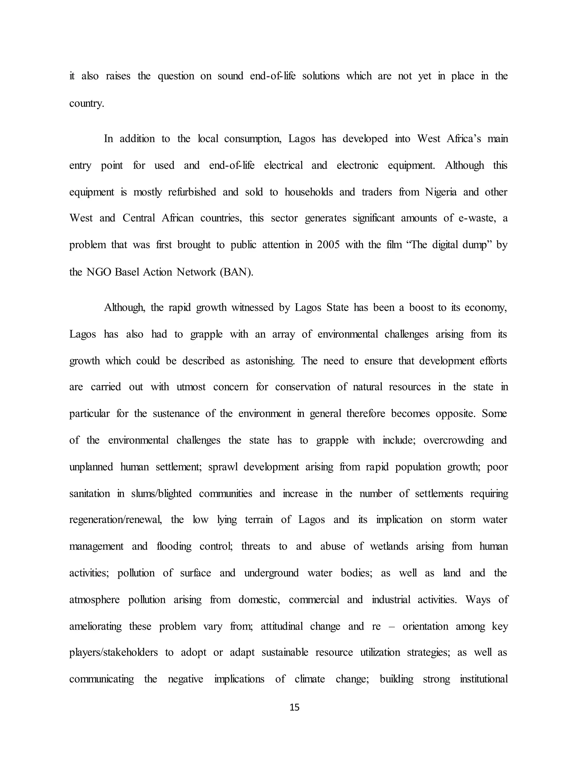 15
it also raises the question on sound end-of-life solutions which are not yet in place in the
country.
In addition to the local consumption, Lagos has developed into West Africa’s main
entry point for used and end-of-life electrical and electronic equipment. Although this
equipment is mostly refurbished and sold to households and traders from Nigeria and other
West and Central African countries, this sector generates significant amounts of e-waste, a
problem that was first brought to public attention in 2005 with the film “The digital dump” by
the NGO Basel Action Network (BAN).
Although, the rapid growth witnessed by Lagos State has been a boost to its economy,
Lagos has also had to grapple with an array of environmental challenges arising from its
growth which could be described as astonishing. The need to ensure that development efforts
are carried out with utmost concern for conservation of natural resources in the state in
particular for the sustenance of the environment in general therefore becomes opposite. Some
of the environmental challenges the state has to grapple with include; overcrowding and
unplanned human settlement; sprawl development arising from rapid population growth; poor
sanitation in slums/blighted communities and increase in the number of settlements requiring
regeneration/renewal, the low lying terrain of Lagos and its implication on storm water
management and flooding control; threats to and abuse of wetlands arising from human
activities; pollution of surface and underground water bodies; as well as land and the
atmosphere pollution arising from domestic, commercial and industrial activities. Ways of
ameliorating these problem vary from; attitudinal change and re – orientation among key
players/stakeholders to adopt or adapt sustainable resource utilization strategies; as well as
communicating the negative implications of climate change; building strong institutional
 