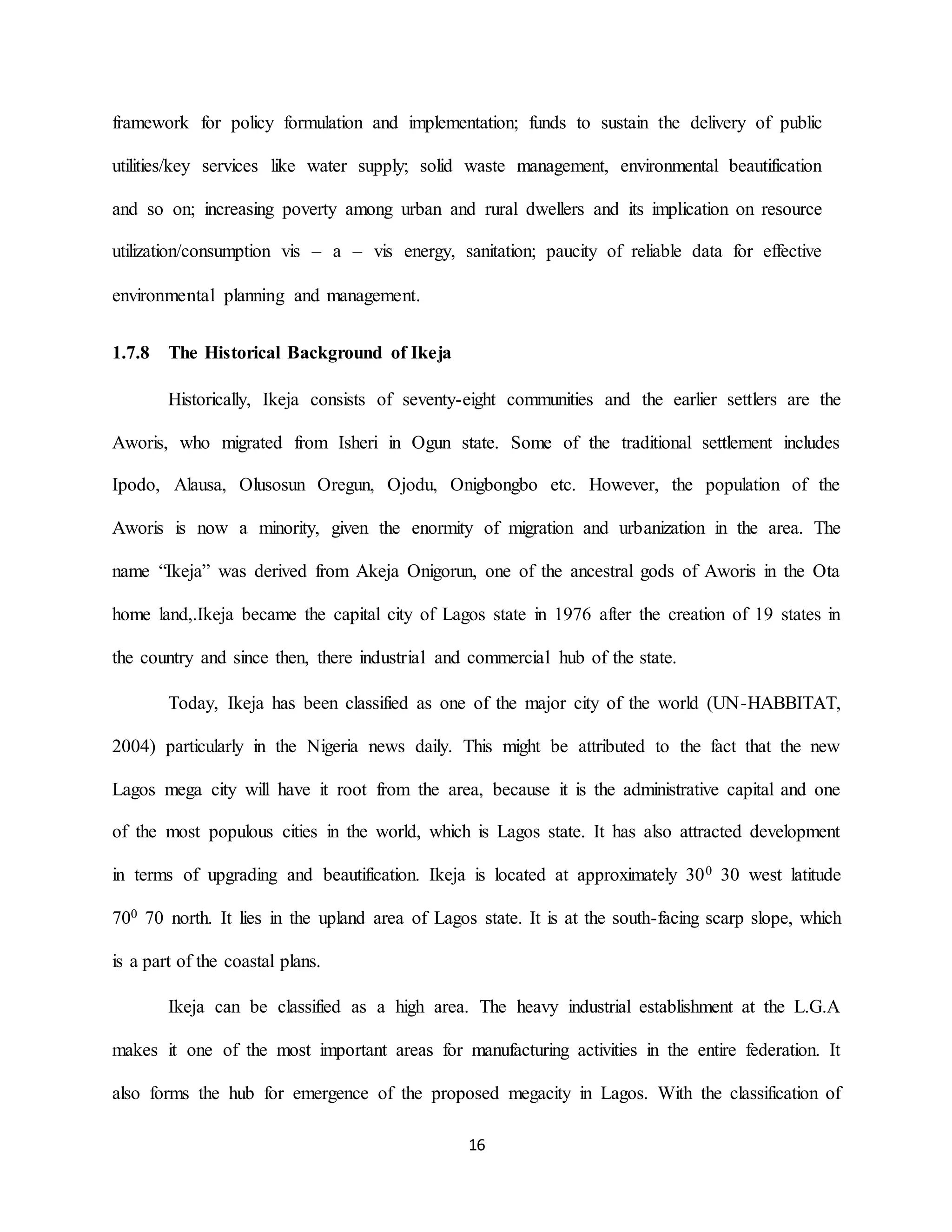 16
framework for policy formulation and implementation; funds to sustain the delivery of public
utilities/key services like water supply; solid waste management, environmental beautification
and so on; increasing poverty among urban and rural dwellers and its implication on resource
utilization/consumption vis – a – vis energy, sanitation; paucity of reliable data for effective
environmental planning and management.
1.7.8 The Historical Background of Ikeja
Historically, Ikeja consists of seventy-eight communities and the earlier settlers are the
Aworis, who migrated from Isheri in Ogun state. Some of the traditional settlement includes
Ipodo, Alausa, Olusosun Oregun, Ojodu, Onigbongbo etc. However, the population of the
Aworis is now a minority, given the enormity of migration and urbanization in the area. The
name “Ikeja” was derived from Akeja Onigorun, one of the ancestral gods of Aworis in the Ota
home land,.Ikeja became the capital city of Lagos state in 1976 after the creation of 19 states in
the country and since then, there industrial and commercial hub of the state.
Today, Ikeja has been classified as one of the major city of the world (UN-HABBITAT,
2004) particularly in the Nigeria news daily. This might be attributed to the fact that the new
Lagos mega city will have it root from the area, because it is the administrative capital and one
of the most populous cities in the world, which is Lagos state. It has also attracted development
in terms of upgrading and beautification. Ikeja is located at approximately 300 30 west latitude
700 70 north. It lies in the upland area of Lagos state. It is at the south-facing scarp slope, which
is a part of the coastal plans.
Ikeja can be classified as a high area. The heavy industrial establishment at the L.G.A
makes it one of the most important areas for manufacturing activities in the entire federation. It
also forms the hub for emergence of the proposed megacity in Lagos. With the classification of
 