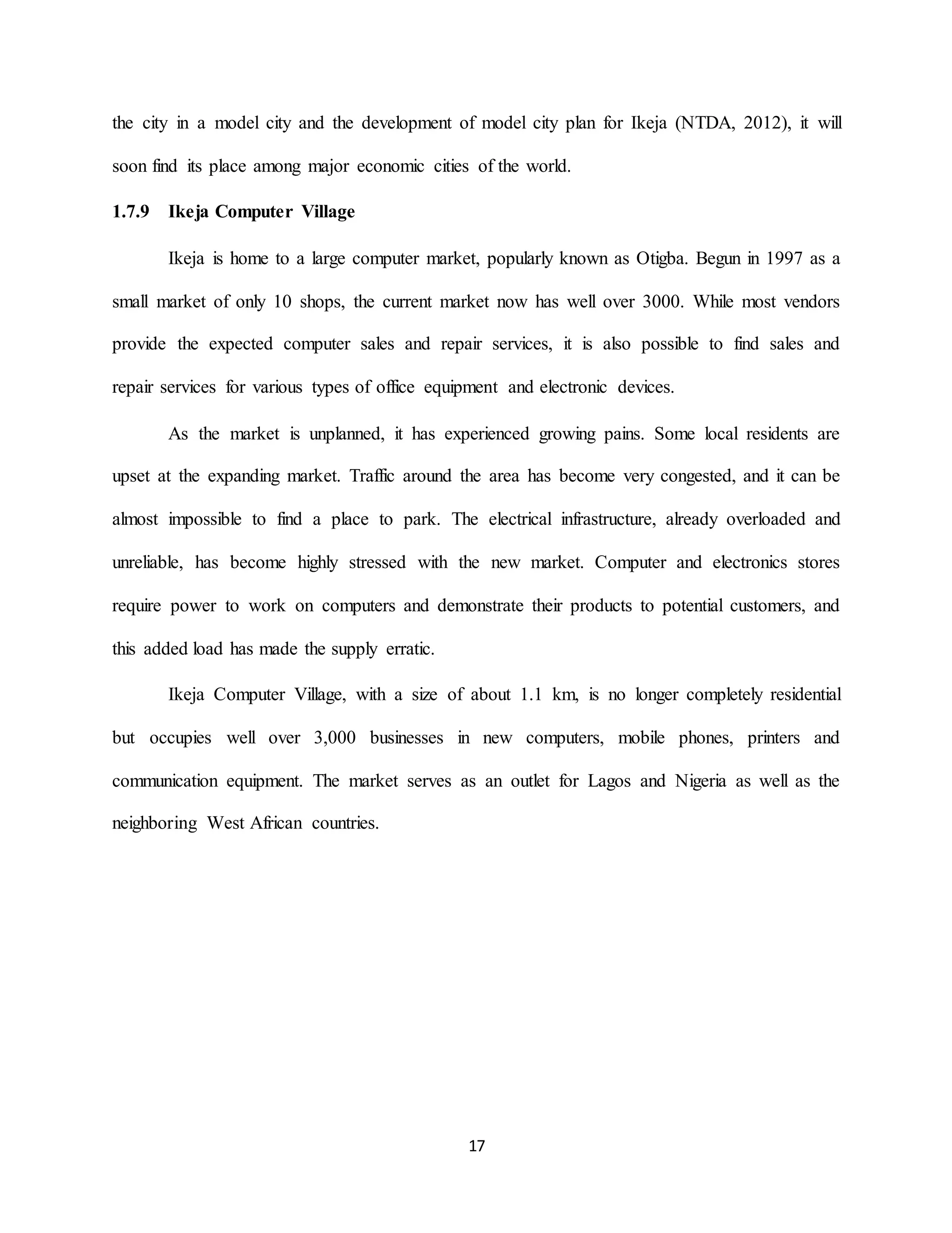 17
the city in a model city and the development of model city plan for Ikeja (NTDA, 2012), it will
soon find its place among major economic cities of the world.
1.7.9 Ikeja Computer Village
Ikeja is home to a large computer market, popularly known as Otigba. Begun in 1997 as a
small market of only 10 shops, the current market now has well over 3000. While most vendors
provide the expected computer sales and repair services, it is also possible to find sales and
repair services for various types of office equipment and electronic devices.
As the market is unplanned, it has experienced growing pains. Some local residents are
upset at the expanding market. Traffic around the area has become very congested, and it can be
almost impossible to find a place to park. The electrical infrastructure, already overloaded and
unreliable, has become highly stressed with the new market. Computer and electronics stores
require power to work on computers and demonstrate their products to potential customers, and
this added load has made the supply erratic.
Ikeja Computer Village, with a size of about 1.1 km, is no longer completely residential
but occupies well over 3,000 businesses in new computers, mobile phones, printers and
communication equipment. The market serves as an outlet for Lagos and Nigeria as well as the
neighboring West African countries.
 