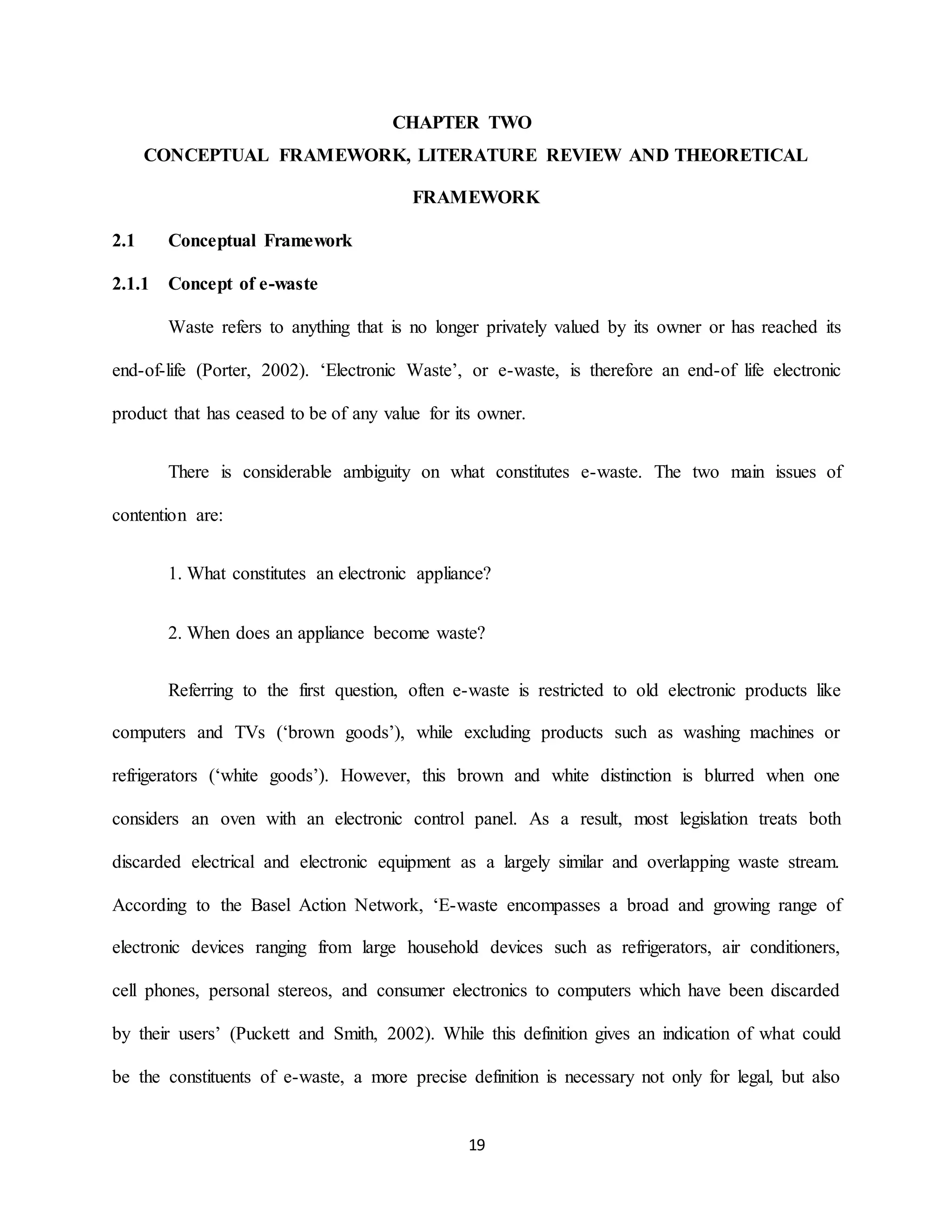 19
CHAPTER TWO
CONCEPTUAL FRAMEWORK, LITERATURE REVIEW AND THEORETICAL
FRAMEWORK
2.1 Conceptual Framework
2.1.1 Concept of e-waste
Waste refers to anything that is no longer privately valued by its owner or has reached its
end-of-life (Porter, 2002). ‘Electronic Waste’, or e-waste, is therefore an end-of life electronic
product that has ceased to be of any value for its owner.
There is considerable ambiguity on what constitutes e-waste. The two main issues of
contention are:
1. What constitutes an electronic appliance?
2. When does an appliance become waste?
Referring to the first question, often e-waste is restricted to old electronic products like
computers and TVs (‘brown goods’), while excluding products such as washing machines or
refrigerators (‘white goods’). However, this brown and white distinction is blurred when one
considers an oven with an electronic control panel. As a result, most legislation treats both
discarded electrical and electronic equipment as a largely similar and overlapping waste stream.
According to the Basel Action Network, ‘E-waste encompasses a broad and growing range of
electronic devices ranging from large household devices such as refrigerators, air conditioners,
cell phones, personal stereos, and consumer electronics to computers which have been discarded
by their users’ (Puckett and Smith, 2002). While this definition gives an indication of what could
be the constituents of e-waste, a more precise definition is necessary not only for legal, but also
 