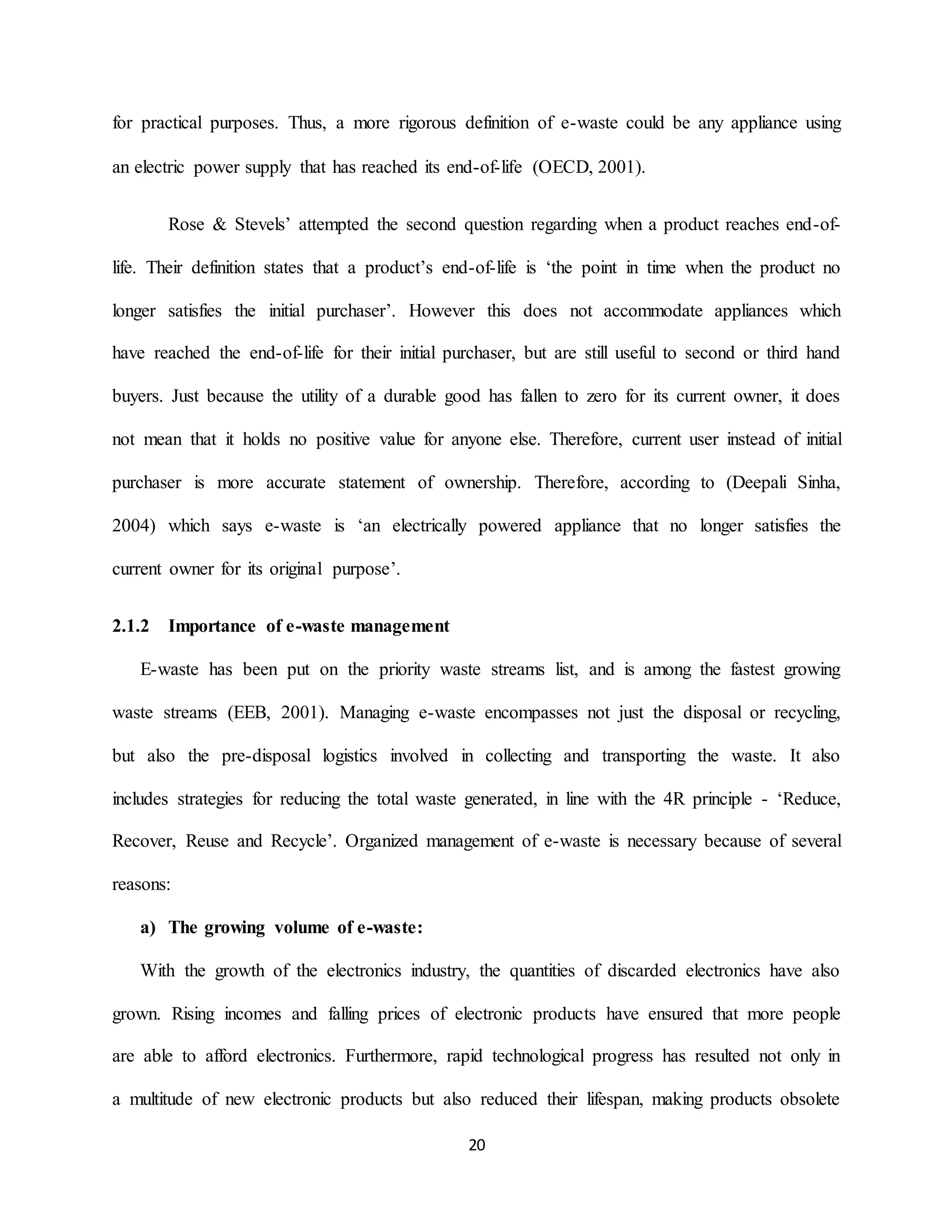 20
for practical purposes. Thus, a more rigorous definition of e-waste could be any appliance using
an electric power supply that has reached its end-of-life (OECD, 2001).
Rose & Stevels’ attempted the second question regarding when a product reaches end-of-
life. Their definition states that a product’s end-of-life is ‘the point in time when the product no
longer satisfies the initial purchaser’. However this does not accommodate appliances which
have reached the end-of-life for their initial purchaser, but are still useful to second or third hand
buyers. Just because the utility of a durable good has fallen to zero for its current owner, it does
not mean that it holds no positive value for anyone else. Therefore, current user instead of initial
purchaser is more accurate statement of ownership. Therefore, according to (Deepali Sinha,
2004) which says e-waste is ‘an electrically powered appliance that no longer satisfies the
current owner for its original purpose’.
2.1.2 Importance of e-waste management
E-waste has been put on the priority waste streams list, and is among the fastest growing
waste streams (EEB, 2001). Managing e-waste encompasses not just the disposal or recycling,
but also the pre-disposal logistics involved in collecting and transporting the waste. It also
includes strategies for reducing the total waste generated, in line with the 4R principle - ‘Reduce,
Recover, Reuse and Recycle’. Organized management of e-waste is necessary because of several
reasons:
a) The growing volume of e-waste:
With the growth of the electronics industry, the quantities of discarded electronics have also
grown. Rising incomes and falling prices of electronic products have ensured that more people
are able to afford electronics. Furthermore, rapid technological progress has resulted not only in
a multitude of new electronic products but also reduced their lifespan, making products obsolete
 