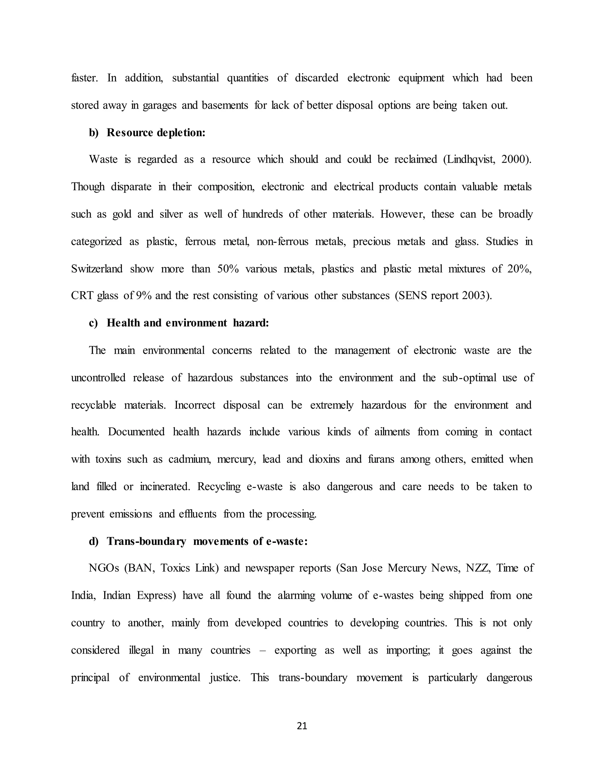 21
faster. In addition, substantial quantities of discarded electronic equipment which had been
stored away in garages and basements for lack of better disposal options are being taken out.
b) Resource depletion:
Waste is regarded as a resource which should and could be reclaimed (Lindhqvist, 2000).
Though disparate in their composition, electronic and electrical products contain valuable metals
such as gold and silver as well of hundreds of other materials. However, these can be broadly
categorized as plastic, ferrous metal, non-ferrous metals, precious metals and glass. Studies in
Switzerland show more than 50% various metals, plastics and plastic metal mixtures of 20%,
CRT glass of 9% and the rest consisting of various other substances (SENS report 2003).
c) Health and environment hazard:
The main environmental concerns related to the management of electronic waste are the
uncontrolled release of hazardous substances into the environment and the sub-optimal use of
recyclable materials. Incorrect disposal can be extremely hazardous for the environment and
health. Documented health hazards include various kinds of ailments from coming in contact
with toxins such as cadmium, mercury, lead and dioxins and furans among others, emitted when
land filled or incinerated. Recycling e-waste is also dangerous and care needs to be taken to
prevent emissions and effluents from the processing.
d) Trans-boundary movements of e-waste:
NGOs (BAN, Toxics Link) and newspaper reports (San Jose Mercury News, NZZ, Time of
India, Indian Express) have all found the alarming volume of e-wastes being shipped from one
country to another, mainly from developed countries to developing countries. This is not only
considered illegal in many countries – exporting as well as importing; it goes against the
principal of environmental justice. This trans-boundary movement is particularly dangerous
 