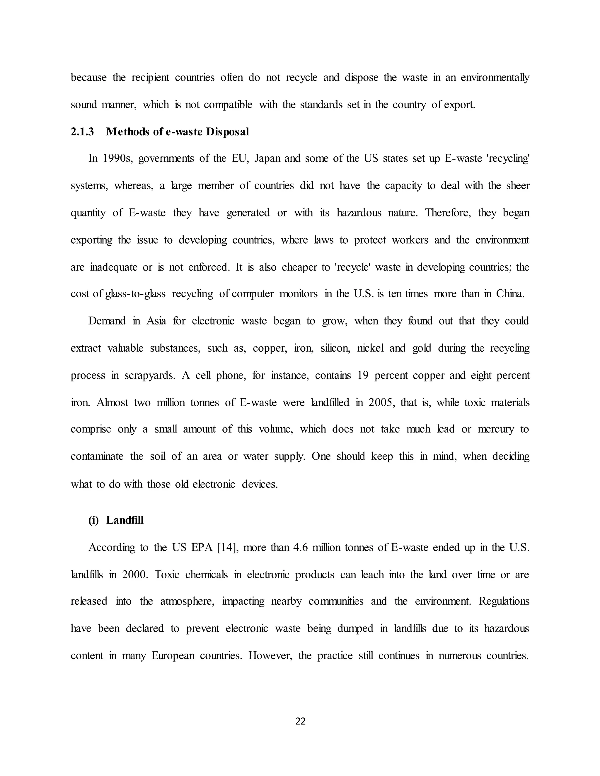 22
because the recipient countries often do not recycle and dispose the waste in an environmentally
sound manner, which is not compatible with the standards set in the country of export.
2.1.3 Methods of e-waste Disposal
In 1990s, governments of the EU, Japan and some of the US states set up E-waste 'recycling'
systems, whereas, a large member of countries did not have the capacity to deal with the sheer
quantity of E-waste they have generated or with its hazardous nature. Therefore, they began
exporting the issue to developing countries, where laws to protect workers and the environment
are inadequate or is not enforced. It is also cheaper to 'recycle' waste in developing countries; the
cost of glass-to-glass recycling of computer monitors in the U.S. is ten times more than in China.
Demand in Asia for electronic waste began to grow, when they found out that they could
extract valuable substances, such as, copper, iron, silicon, nickel and gold during the recycling
process in scrapyards. A cell phone, for instance, contains 19 percent copper and eight percent
iron. Almost two million tonnes of E-waste were landfilled in 2005, that is, while toxic materials
comprise only a small amount of this volume, which does not take much lead or mercury to
contaminate the soil of an area or water supply. One should keep this in mind, when deciding
what to do with those old electronic devices.
(i) Landfill
According to the US EPA [14], more than 4.6 million tonnes of E-waste ended up in the U.S.
landfills in 2000. Toxic chemicals in electronic products can leach into the land over time or are
released into the atmosphere, impacting nearby communities and the environment. Regulations
have been declared to prevent electronic waste being dumped in landfills due to its hazardous
content in many European countries. However, the practice still continues in numerous countries.
 