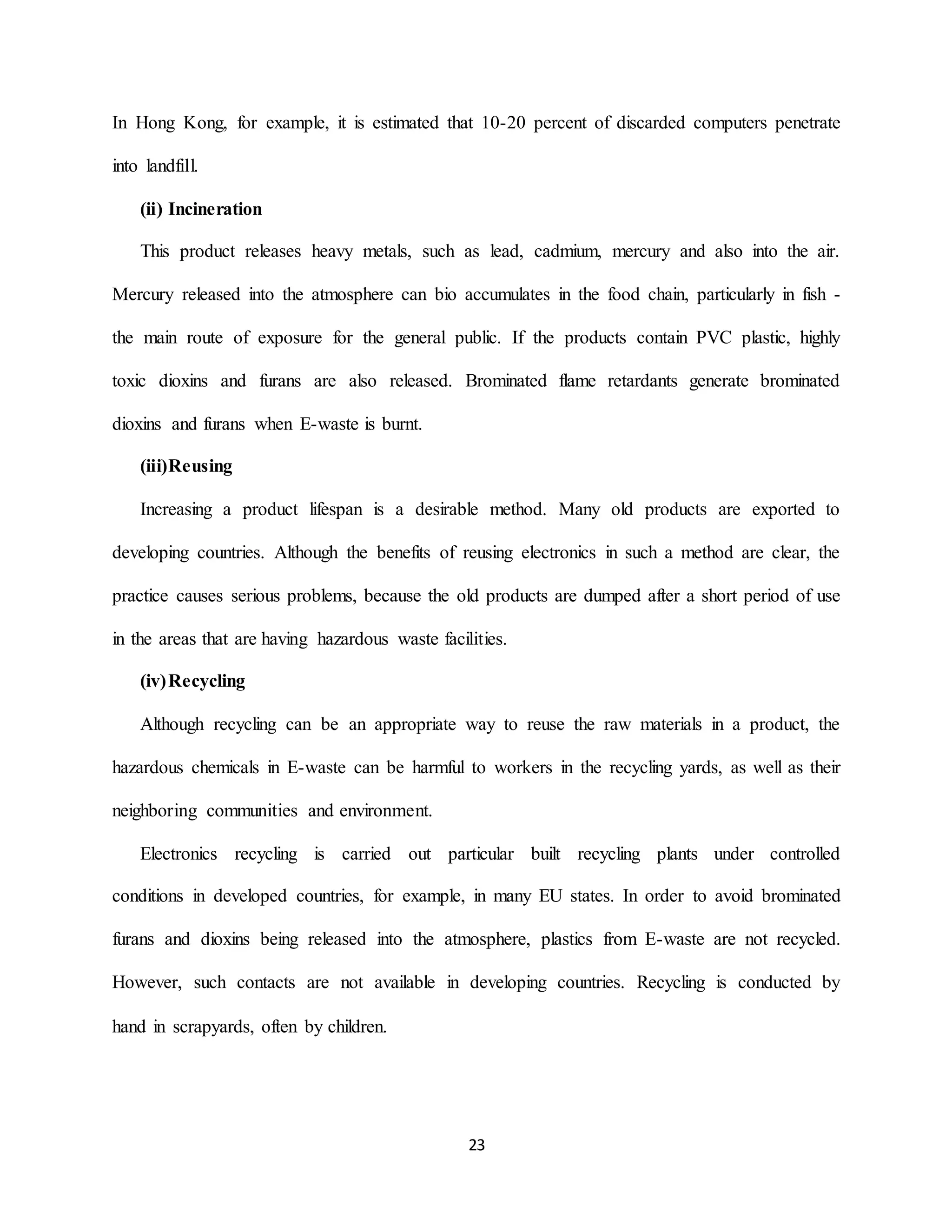 23
In Hong Kong, for example, it is estimated that 10-20 percent of discarded computers penetrate
into landfill.
(ii) Incineration
This product releases heavy metals, such as lead, cadmium, mercury and also into the air.
Mercury released into the atmosphere can bio accumulates in the food chain, particularly in fish -
the main route of exposure for the general public. If the products contain PVC plastic, highly
toxic dioxins and furans are also released. Brominated flame retardants generate brominated
dioxins and furans when E-waste is burnt.
(iii)Reusing
Increasing a product lifespan is a desirable method. Many old products are exported to
developing countries. Although the benefits of reusing electronics in such a method are clear, the
practice causes serious problems, because the old products are dumped after a short period of use
in the areas that are having hazardous waste facilities.
(iv)Recycling
Although recycling can be an appropriate way to reuse the raw materials in a product, the
hazardous chemicals in E-waste can be harmful to workers in the recycling yards, as well as their
neighboring communities and environment.
Electronics recycling is carried out particular built recycling plants under controlled
conditions in developed countries, for example, in many EU states. In order to avoid brominated
furans and dioxins being released into the atmosphere, plastics from E-waste are not recycled.
However, such contacts are not available in developing countries. Recycling is conducted by
hand in scrapyards, often by children.
 