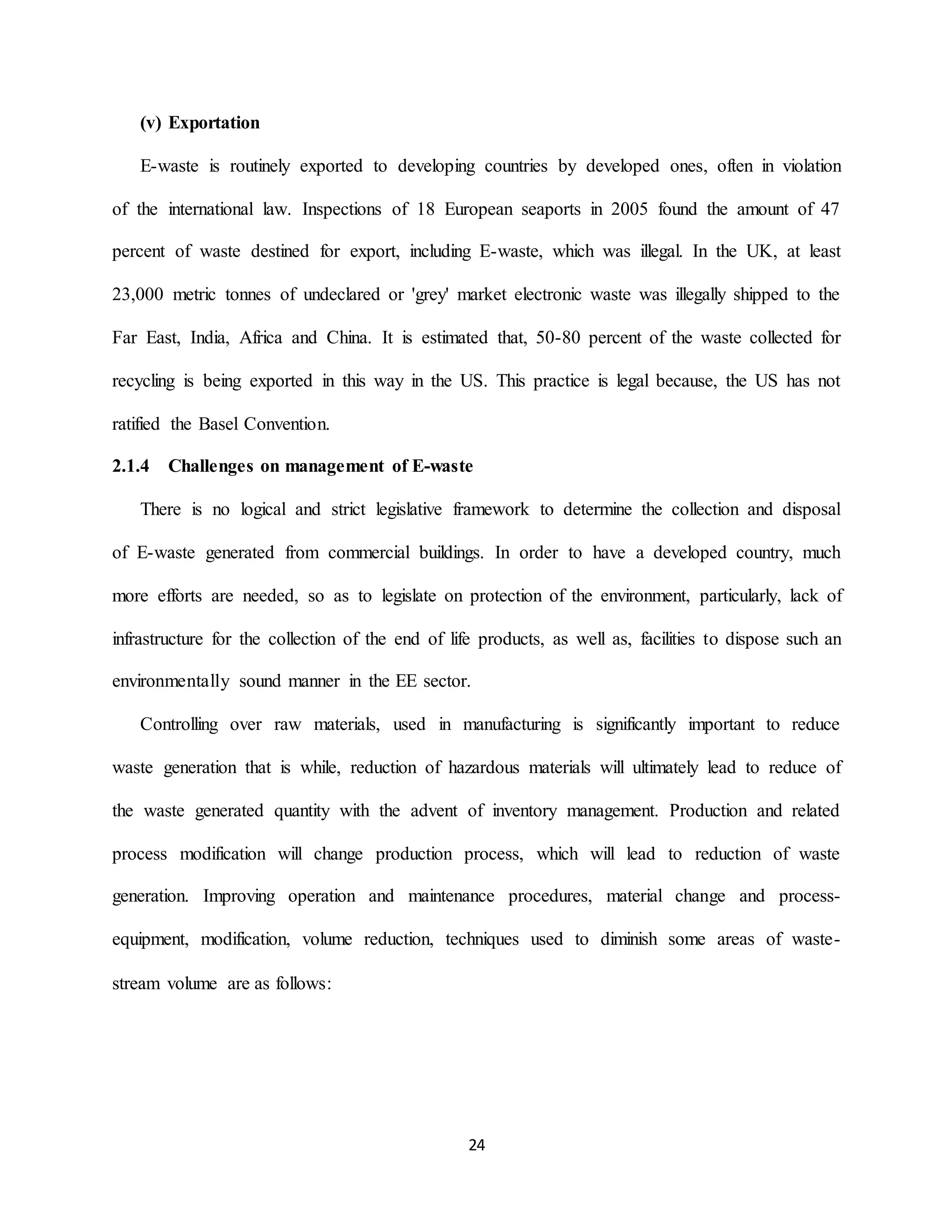 24
(v) Exportation
E-waste is routinely exported to developing countries by developed ones, often in violation
of the international law. Inspections of 18 European seaports in 2005 found the amount of 47
percent of waste destined for export, including E-waste, which was illegal. In the UK, at least
23,000 metric tonnes of undeclared or 'grey' market electronic waste was illegally shipped to the
Far East, India, Africa and China. It is estimated that, 50-80 percent of the waste collected for
recycling is being exported in this way in the US. This practice is legal because, the US has not
ratified the Basel Convention.
2.1.4 Challenges on management of E-waste
There is no logical and strict legislative framework to determine the collection and disposal
of E-waste generated from commercial buildings. In order to have a developed country, much
more efforts are needed, so as to legislate on protection of the environment, particularly, lack of
infrastructure for the collection of the end of life products, as well as, facilities to dispose such an
environmentally sound manner in the EE sector.
Controlling over raw materials, used in manufacturing is significantly important to reduce
waste generation that is while, reduction of hazardous materials will ultimately lead to reduce of
the waste generated quantity with the advent of inventory management. Production and related
process modification will change production process, which will lead to reduction of waste
generation. Improving operation and maintenance procedures, material change and process-
equipment, modification, volume reduction, techniques used to diminish some areas of waste-
stream volume are as follows:
 