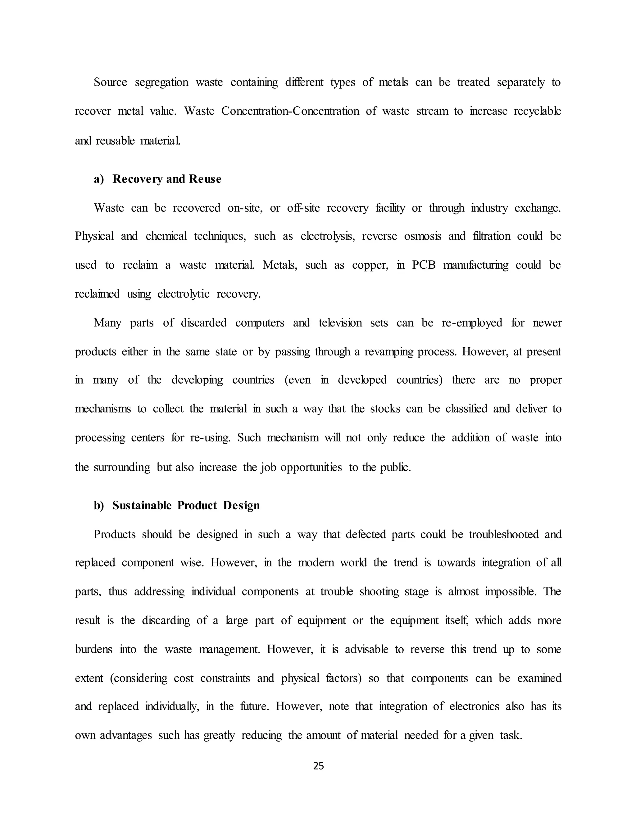 25
Source segregation waste containing different types of metals can be treated separately to
recover metal value. Waste Concentration-Concentration of waste stream to increase recyclable
and reusable material.
a) Recovery and Reuse
Waste can be recovered on-site, or off-site recovery facility or through industry exchange.
Physical and chemical techniques, such as electrolysis, reverse osmosis and filtration could be
used to reclaim a waste material. Metals, such as copper, in PCB manufacturing could be
reclaimed using electrolytic recovery.
Many parts of discarded computers and television sets can be re-employed for newer
products either in the same state or by passing through a revamping process. However, at present
in many of the developing countries (even in developed countries) there are no proper
mechanisms to collect the material in such a way that the stocks can be classified and deliver to
processing centers for re-using. Such mechanism will not only reduce the addition of waste into
the surrounding but also increase the job opportunities to the public.
b) Sustainable Product Design
Products should be designed in such a way that defected parts could be troubleshooted and
replaced component wise. However, in the modern world the trend is towards integration of all
parts, thus addressing individual components at trouble shooting stage is almost impossible. The
result is the discarding of a large part of equipment or the equipment itself, which adds more
burdens into the waste management. However, it is advisable to reverse this trend up to some
extent (considering cost constraints and physical factors) so that components can be examined
and replaced individually, in the future. However, note that integration of electronics also has its
own advantages such has greatly reducing the amount of material needed for a given task.
 