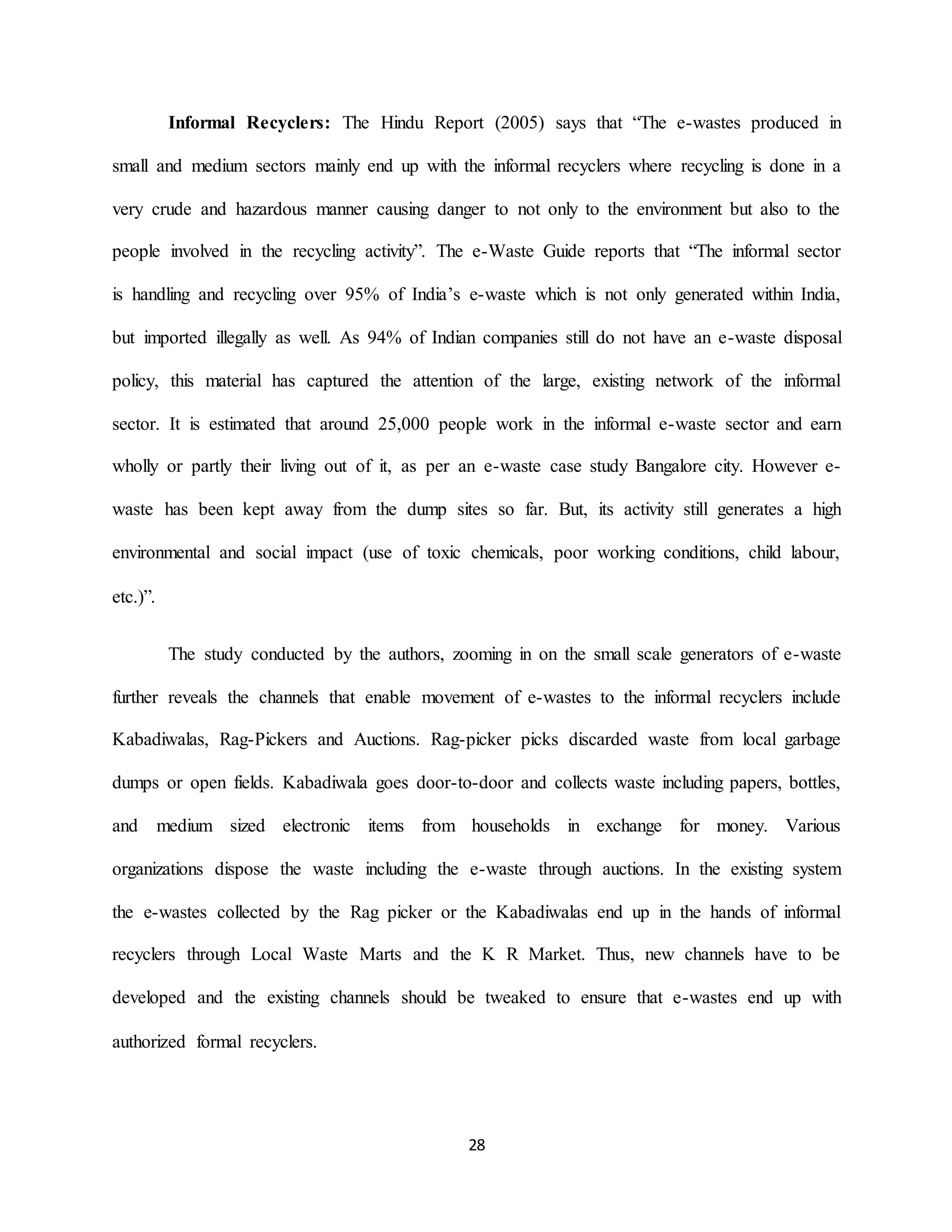 28
Informal Recyclers: The Hindu Report (2005) says that “The e-wastes produced in
small and medium sectors mainly end up with the informal recyclers where recycling is done in a
very crude and hazardous manner causing danger to not only to the environment but also to the
people involved in the recycling activity”. The e-Waste Guide reports that “The informal sector
is handling and recycling over 95% of India’s e-waste which is not only generated within India,
but imported illegally as well. As 94% of Indian companies still do not have an e-waste disposal
policy, this material has captured the attention of the large, existing network of the informal
sector. It is estimated that around 25,000 people work in the informal e-waste sector and earn
wholly or partly their living out of it, as per an e-waste case study Bangalore city. However e-
waste has been kept away from the dump sites so far. But, its activity still generates a high
environmental and social impact (use of toxic chemicals, poor working conditions, child labour,
etc.)”.
The study conducted by the authors, zooming in on the small scale generators of e-waste
further reveals the channels that enable movement of e-wastes to the informal recyclers include
Kabadiwalas, Rag-Pickers and Auctions. Rag-picker picks discarded waste from local garbage
dumps or open fields. Kabadiwala goes door-to-door and collects waste including papers, bottles,
and medium sized electronic items from households in exchange for money. Various
organizations dispose the waste including the e-waste through auctions. In the existing system
the e-wastes collected by the Rag picker or the Kabadiwalas end up in the hands of informal
recyclers through Local Waste Marts and the K R Market. Thus, new channels have to be
developed and the existing channels should be tweaked to ensure that e-wastes end up with
authorized formal recyclers.
 