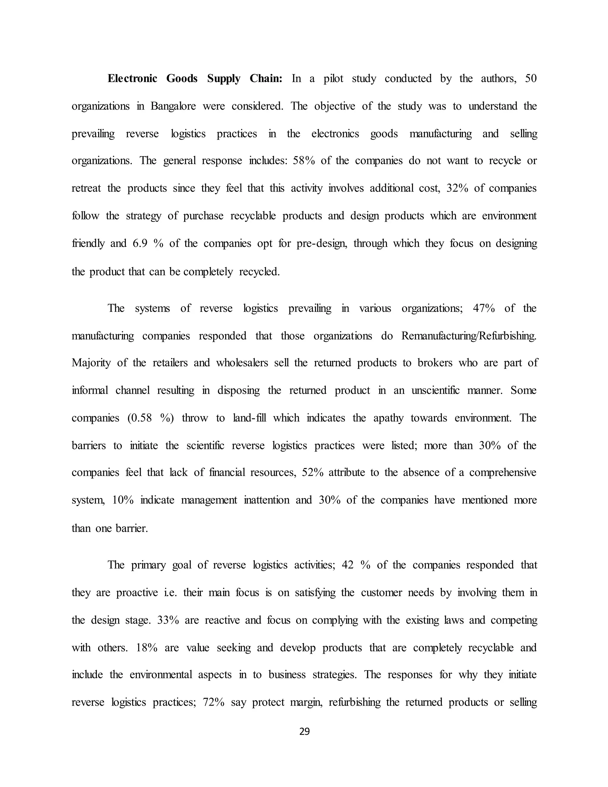 29
Electronic Goods Supply Chain: In a pilot study conducted by the authors, 50
organizations in Bangalore were considered. The objective of the study was to understand the
prevailing reverse logistics practices in the electronics goods manufacturing and selling
organizations. The general response includes: 58% of the companies do not want to recycle or
retreat the products since they feel that this activity involves additional cost, 32% of companies
follow the strategy of purchase recyclable products and design products which are environment
friendly and 6.9 % of the companies opt for pre-design, through which they focus on designing
the product that can be completely recycled.
The systems of reverse logistics prevailing in various organizations; 47% of the
manufacturing companies responded that those organizations do Remanufacturing/Refurbishing.
Majority of the retailers and wholesalers sell the returned products to brokers who are part of
informal channel resulting in disposing the returned product in an unscientific manner. Some
companies (0.58 %) throw to land-fill which indicates the apathy towards environment. The
barriers to initiate the scientific reverse logistics practices were listed; more than 30% of the
companies feel that lack of financial resources, 52% attribute to the absence of a comprehensive
system, 10% indicate management inattention and 30% of the companies have mentioned more
than one barrier.
The primary goal of reverse logistics activities; 42 % of the companies responded that
they are proactive i.e. their main focus is on satisfying the customer needs by involving them in
the design stage. 33% are reactive and focus on complying with the existing laws and competing
with others. 18% are value seeking and develop products that are completely recyclable and
include the environmental aspects in to business strategies. The responses for why they initiate
reverse logistics practices; 72% say protect margin, refurbishing the returned products or selling
 