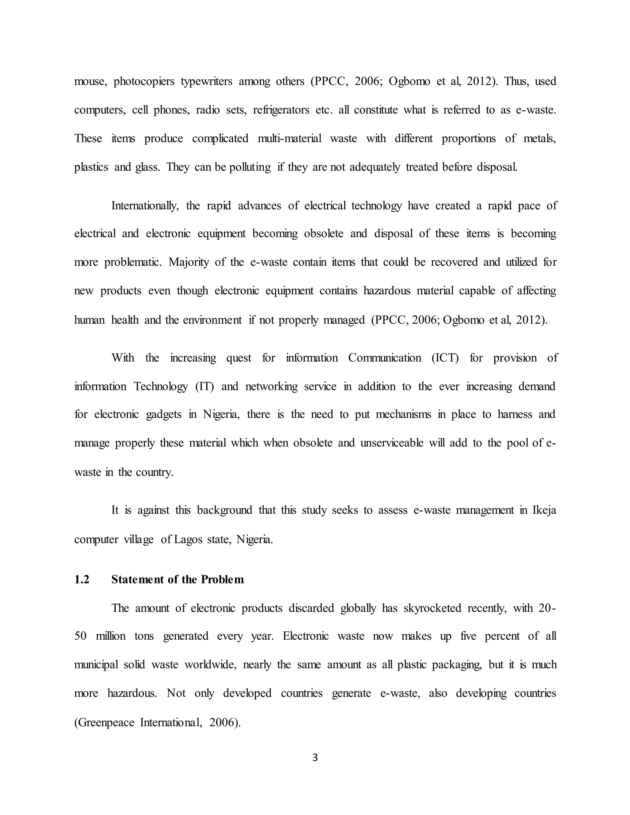 3
mouse, photocopiers typewriters among others (PPCC, 2006; Ogbomo et al, 2012). Thus, used
computers, cell phones, radio sets, refrigerators etc. all constitute what is referred to as e-waste.
These items produce complicated multi-material waste with different proportions of metals,
plastics and glass. They can be polluting if they are not adequately treated before disposal.
Internationally, the rapid advances of electrical technology have created a rapid pace of
electrical and electronic equipment becoming obsolete and disposal of these items is becoming
more problematic. Majority of the e-waste contain items that could be recovered and utilized for
new products even though electronic equipment contains hazardous material capable of affecting
human health and the environment if not properly managed (PPCC, 2006; Ogbomo et al, 2012).
With the increasing quest for information Communication (ICT) for provision of
information Technology (IT) and networking service in addition to the ever increasing demand
for electronic gadgets in Nigeria, there is the need to put mechanisms in place to harness and
manage properly these material which when obsolete and unserviceable will add to the pool of e-
waste in the country.
It is against this background that this study seeks to assess e-waste management in Ikeja
computer village of Lagos state, Nigeria.
1.2 Statement of the Problem
The amount of electronic products discarded globally has skyrocketed recently, with 20-
50 million tons generated every year. Electronic waste now makes up five percent of all
municipal solid waste worldwide, nearly the same amount as all plastic packaging, but it is much
more hazardous. Not only developed countries generate e-waste, also developing countries
(Greenpeace International, 2006).
 