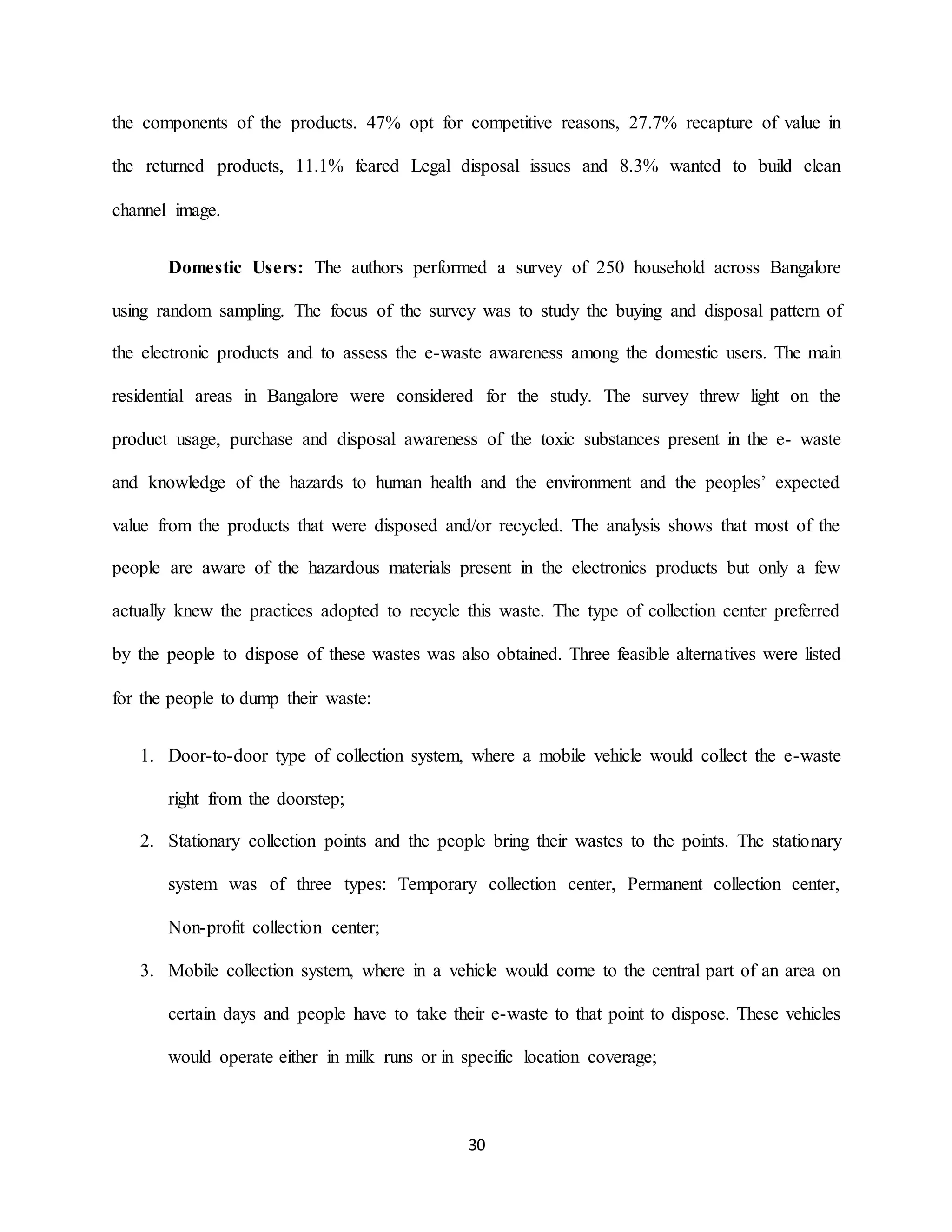 30
the components of the products. 47% opt for competitive reasons, 27.7% recapture of value in
the returned products, 11.1% feared Legal disposal issues and 8.3% wanted to build clean
channel image.
Domestic Users: The authors performed a survey of 250 household across Bangalore
using random sampling. The focus of the survey was to study the buying and disposal pattern of
the electronic products and to assess the e-waste awareness among the domestic users. The main
residential areas in Bangalore were considered for the study. The survey threw light on the
product usage, purchase and disposal awareness of the toxic substances present in the e- waste
and knowledge of the hazards to human health and the environment and the peoples’ expected
value from the products that were disposed and/or recycled. The analysis shows that most of the
people are aware of the hazardous materials present in the electronics products but only a few
actually knew the practices adopted to recycle this waste. The type of collection center preferred
by the people to dispose of these wastes was also obtained. Three feasible alternatives were listed
for the people to dump their waste:
1. Door-to-door type of collection system, where a mobile vehicle would collect the e-waste
right from the doorstep;
2. Stationary collection points and the people bring their wastes to the points. The stationary
system was of three types: Temporary collection center, Permanent collection center,
Non-profit collection center;
3. Mobile collection system, where in a vehicle would come to the central part of an area on
certain days and people have to take their e-waste to that point to dispose. These vehicles
would operate either in milk runs or in specific location coverage;
 