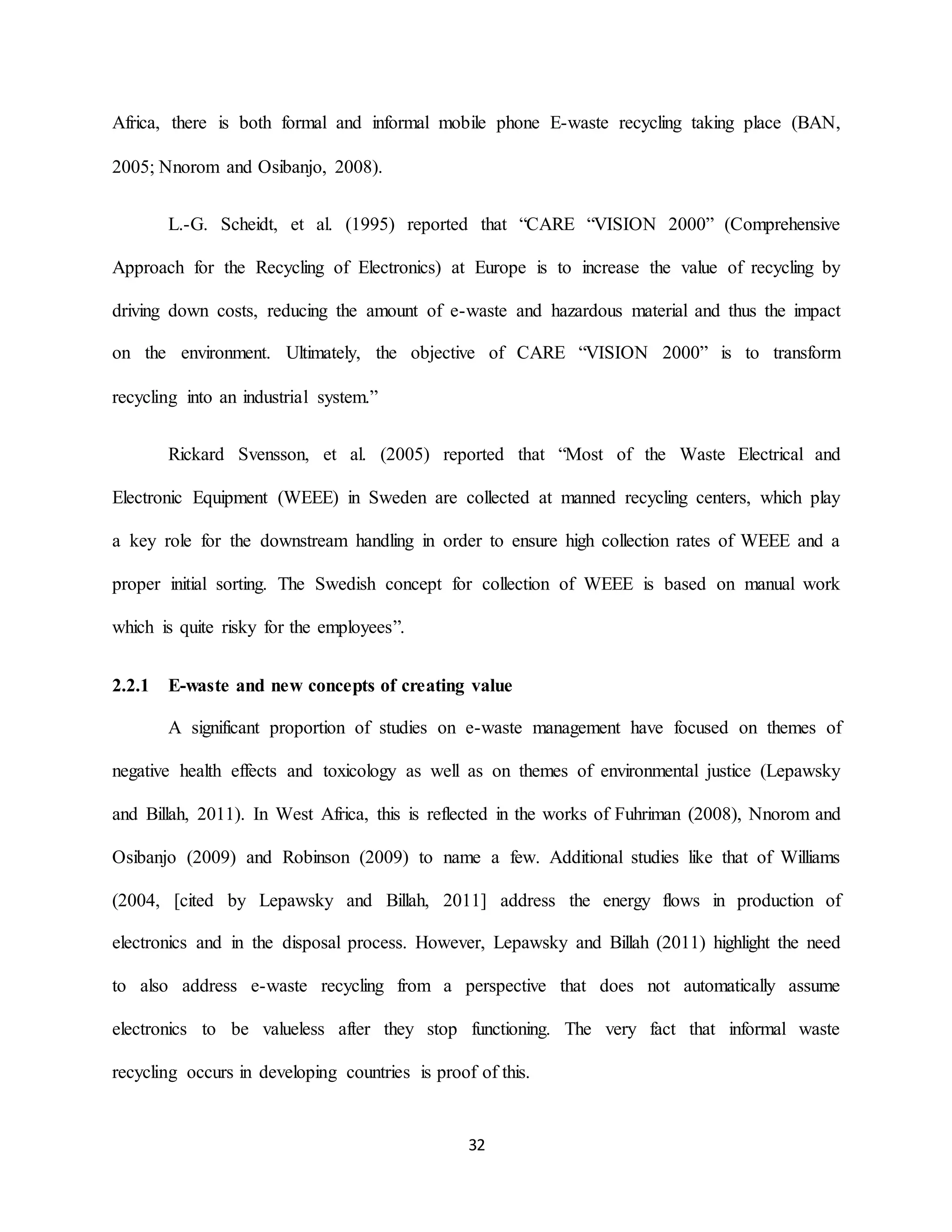 32
Africa, there is both formal and informal mobile phone E-waste recycling taking place (BAN,
2005; Nnorom and Osibanjo, 2008).
L.-G. Scheidt, et al. (1995) reported that “CARE “VISION 2000” (Comprehensive
Approach for the Recycling of Electronics) at Europe is to increase the value of recycling by
driving down costs, reducing the amount of e-waste and hazardous material and thus the impact
on the environment. Ultimately, the objective of CARE “VISION 2000” is to transform
recycling into an industrial system.”
Rickard Svensson, et al. (2005) reported that “Most of the Waste Electrical and
Electronic Equipment (WEEE) in Sweden are collected at manned recycling centers, which play
a key role for the downstream handling in order to ensure high collection rates of WEEE and a
proper initial sorting. The Swedish concept for collection of WEEE is based on manual work
which is quite risky for the employees”.
2.2.1 E-waste and new concepts of creating value
A significant proportion of studies on e-waste management have focused on themes of
negative health effects and toxicology as well as on themes of environmental justice (Lepawsky
and Billah, 2011). In West Africa, this is reflected in the works of Fuhriman (2008), Nnorom and
Osibanjo (2009) and Robinson (2009) to name a few. Additional studies like that of Williams
(2004, [cited by Lepawsky and Billah, 2011] address the energy flows in production of
electronics and in the disposal process. However, Lepawsky and Billah (2011) highlight the need
to also address e-waste recycling from a perspective that does not automatically assume
electronics to be valueless after they stop functioning. The very fact that informal waste
recycling occurs in developing countries is proof of this.
 