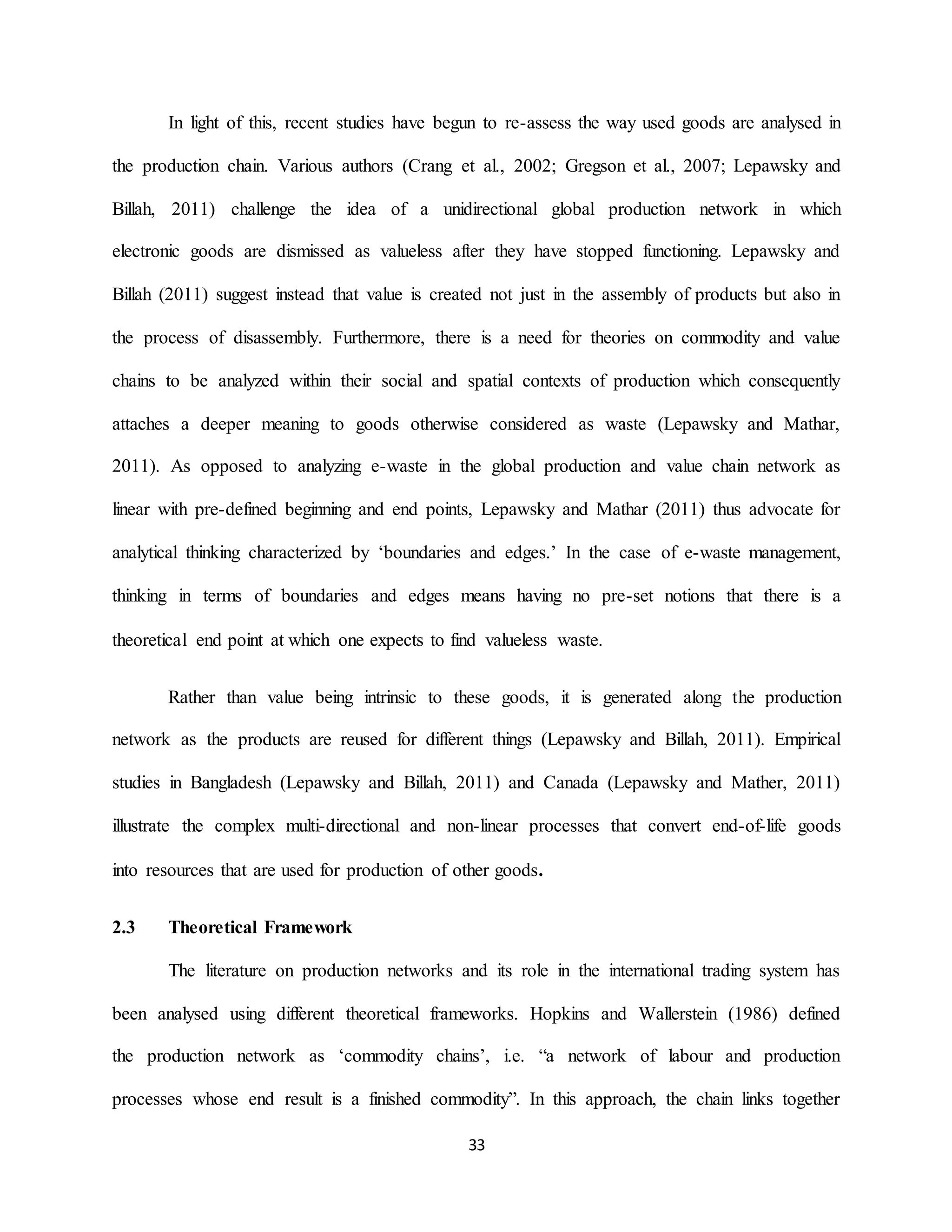 33
In light of this, recent studies have begun to re-assess the way used goods are analysed in
the production chain. Various authors (Crang et al., 2002; Gregson et al., 2007; Lepawsky and
Billah, 2011) challenge the idea of a unidirectional global production network in which
electronic goods are dismissed as valueless after they have stopped functioning. Lepawsky and
Billah (2011) suggest instead that value is created not just in the assembly of products but also in
the process of disassembly. Furthermore, there is a need for theories on commodity and value
chains to be analyzed within their social and spatial contexts of production which consequently
attaches a deeper meaning to goods otherwise considered as waste (Lepawsky and Mathar,
2011). As opposed to analyzing e-waste in the global production and value chain network as
linear with pre-defined beginning and end points, Lepawsky and Mathar (2011) thus advocate for
analytical thinking characterized by ‘boundaries and edges.’ In the case of e-waste management,
thinking in terms of boundaries and edges means having no pre-set notions that there is a
theoretical end point at which one expects to find valueless waste.
Rather than value being intrinsic to these goods, it is generated along the production
network as the products are reused for different things (Lepawsky and Billah, 2011). Empirical
studies in Bangladesh (Lepawsky and Billah, 2011) and Canada (Lepawsky and Mather, 2011)
illustrate the complex multi-directional and non-linear processes that convert end-of-life goods
into resources that are used for production of other goods.
2.3 Theoretical Framework
The literature on production networks and its role in the international trading system has
been analysed using different theoretical frameworks. Hopkins and Wallerstein (1986) defined
the production network as ‘commodity chains’, i.e. “a network of labour and production
processes whose end result is a finished commodity”. In this approach, the chain links together
 