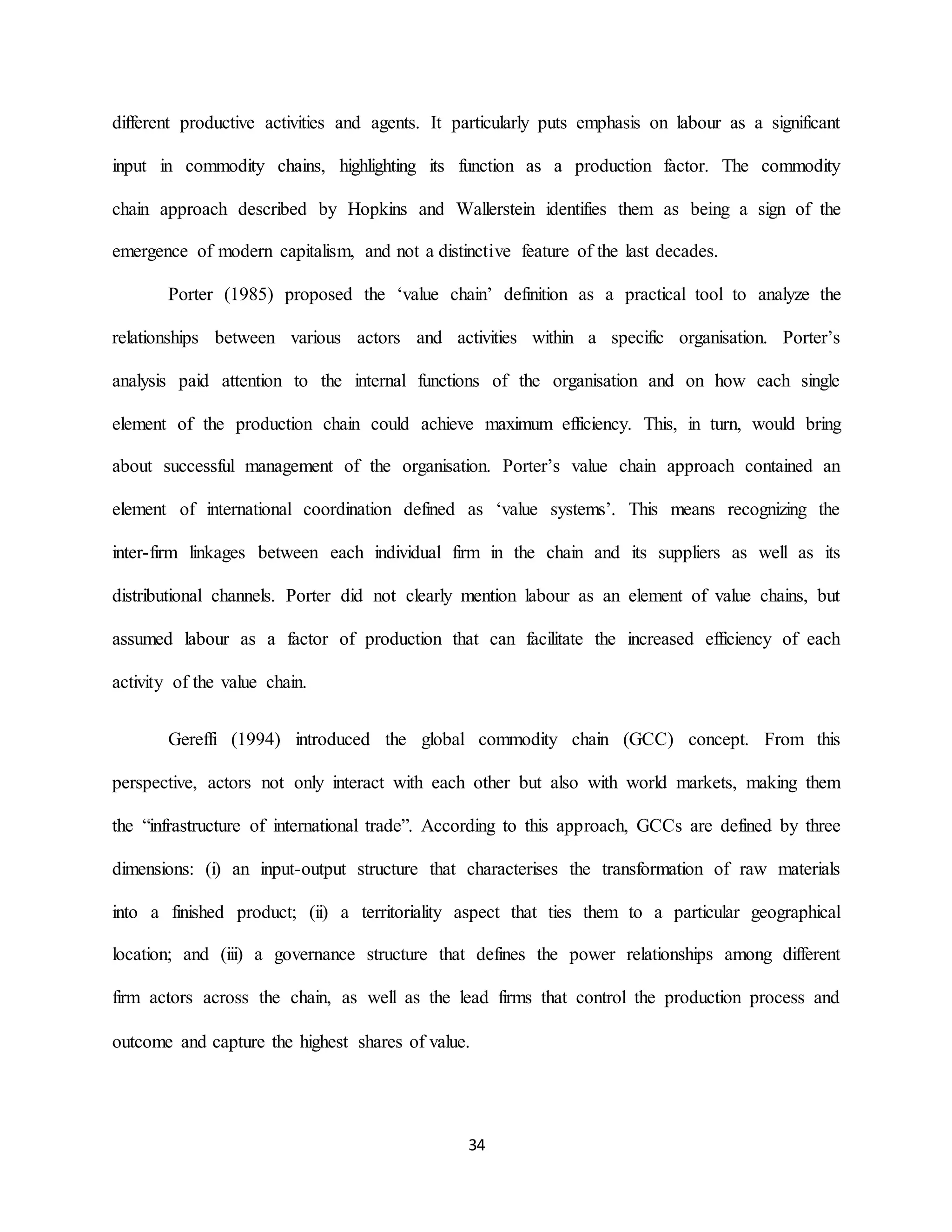34
different productive activities and agents. It particularly puts emphasis on labour as a significant
input in commodity chains, highlighting its function as a production factor. The commodity
chain approach described by Hopkins and Wallerstein identifies them as being a sign of the
emergence of modern capitalism, and not a distinctive feature of the last decades.
Porter (1985) proposed the ‘value chain’ definition as a practical tool to analyze the
relationships between various actors and activities within a specific organisation. Porter’s
analysis paid attention to the internal functions of the organisation and on how each single
element of the production chain could achieve maximum efficiency. This, in turn, would bring
about successful management of the organisation. Porter’s value chain approach contained an
element of international coordination defined as ‘value systems’. This means recognizing the
inter-firm linkages between each individual firm in the chain and its suppliers as well as its
distributional channels. Porter did not clearly mention labour as an element of value chains, but
assumed labour as a factor of production that can facilitate the increased efficiency of each
activity of the value chain.
Gereffi (1994) introduced the global commodity chain (GCC) concept. From this
perspective, actors not only interact with each other but also with world markets, making them
the “infrastructure of international trade”. According to this approach, GCCs are defined by three
dimensions: (i) an input-output structure that characterises the transformation of raw materials
into a finished product; (ii) a territoriality aspect that ties them to a particular geographical
location; and (iii) a governance structure that defines the power relationships among different
firm actors across the chain, as well as the lead firms that control the production process and
outcome and capture the highest shares of value.
 