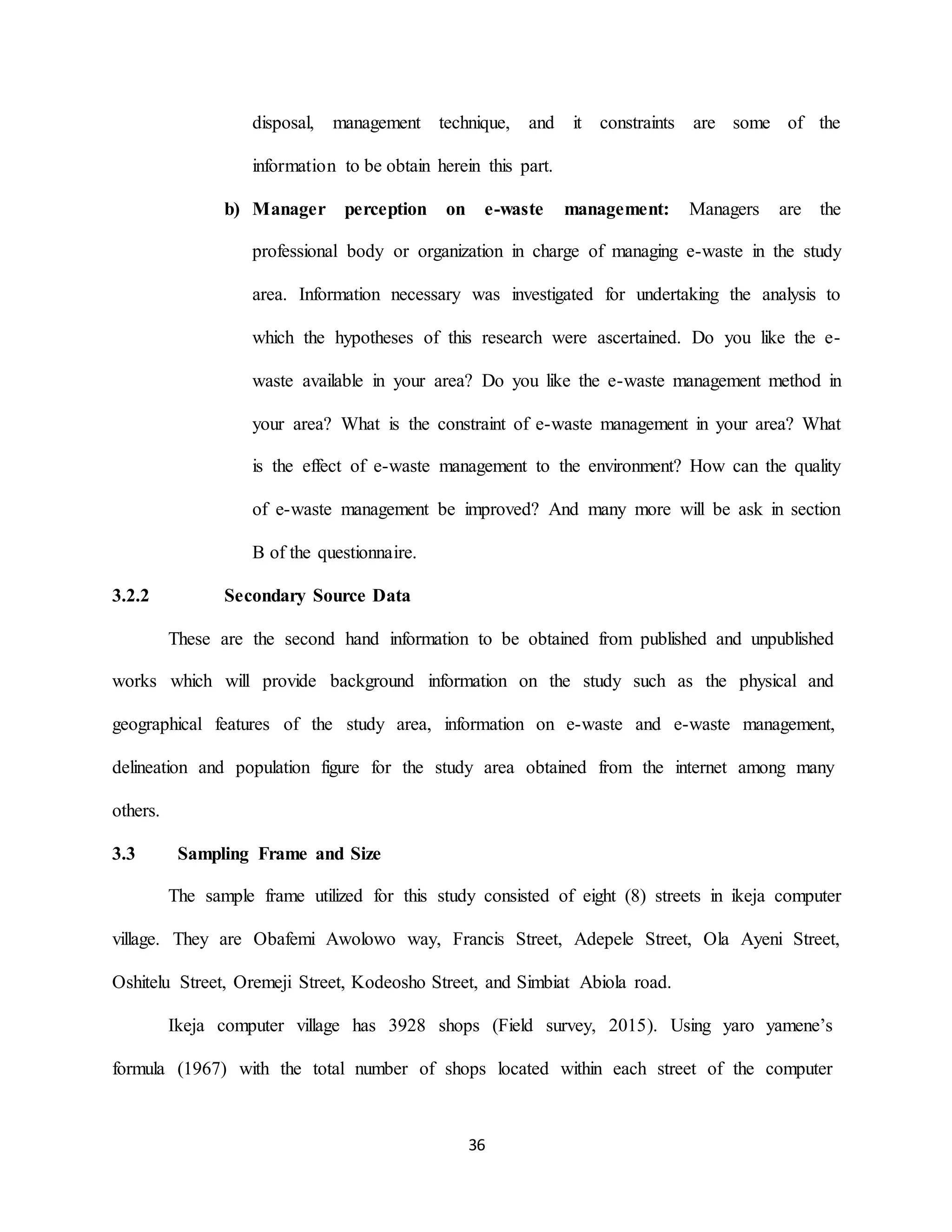 36
disposal, management technique, and it constraints are some of the
information to be obtain herein this part.
b) Manager perception on e-waste management: Managers are the
professional body or organization in charge of managing e-waste in the study
area. Information necessary was investigated for undertaking the analysis to
which the hypotheses of this research were ascertained. Do you like the e-
waste available in your area? Do you like the e-waste management method in
your area? What is the constraint of e-waste management in your area? What
is the effect of e-waste management to the environment? How can the quality
of e-waste management be improved? And many more will be ask in section
B of the questionnaire.
3.2.2 Secondary Source Data
These are the second hand information to be obtained from published and unpublished
works which will provide background information on the study such as the physical and
geographical features of the study area, information on e-waste and e-waste management,
delineation and population figure for the study area obtained from the internet among many
others.
3.3 Sampling Frame and Size
The sample frame utilized for this study consisted of eight (8) streets in ikeja computer
village. They are Obafemi Awolowo way, Francis Street, Adepele Street, Ola Ayeni Street,
Oshitelu Street, Oremeji Street, Kodeosho Street, and Simbiat Abiola road.
Ikeja computer village has 3928 shops (Field survey, 2015). Using yaro yamene’s
formula (1967) with the total number of shops located within each street of the computer
 