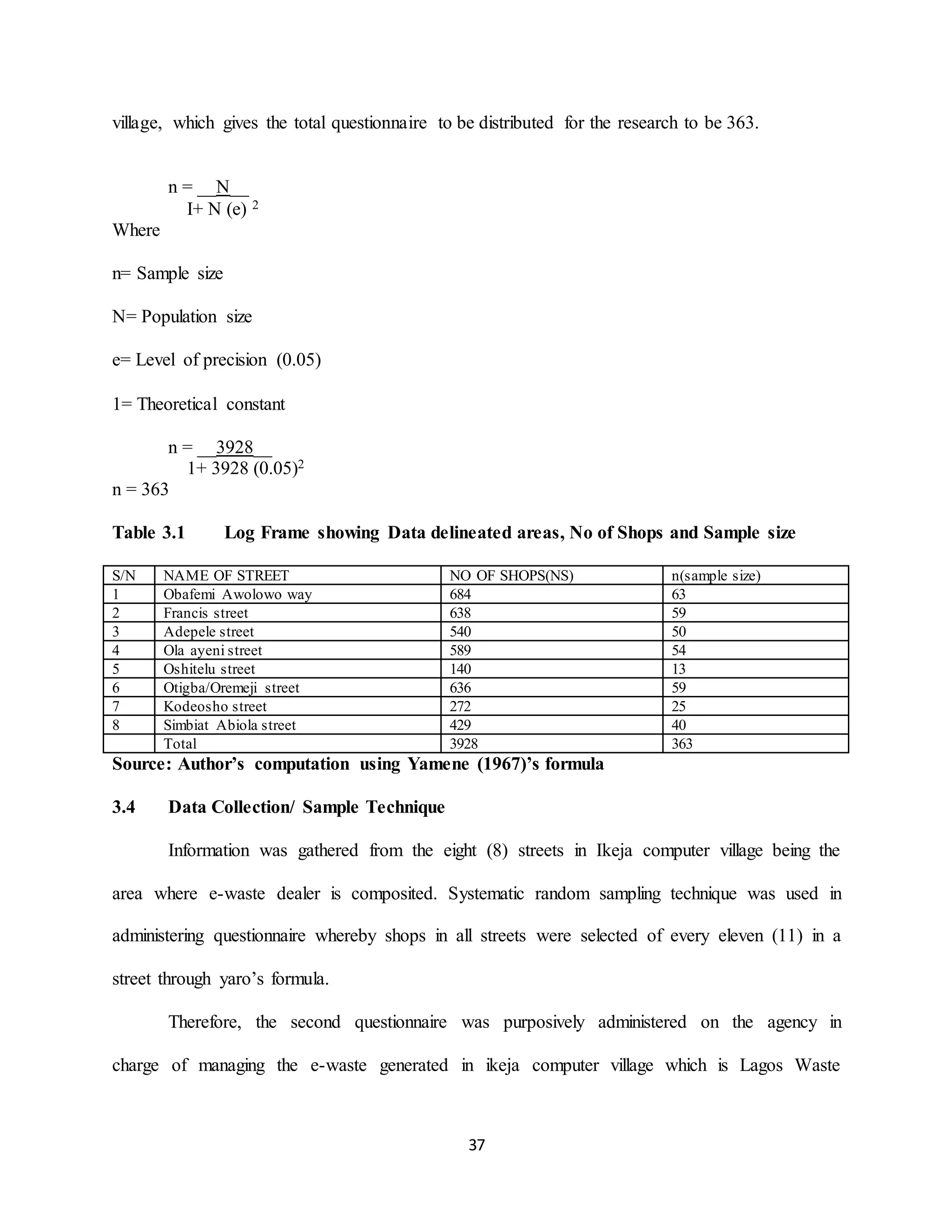 37
village, which gives the total questionnaire to be distributed for the research to be 363.
n = __N__
I+ N (e) 2
Where
n= Sample size
N= Population size
e= Level of precision (0.05)
1= Theoretical constant
n = __3928__
1+ 3928 (0.05)2
n = 363
Table 3.1 Log Frame showing Data delineated areas, No of Shops and Sample size
S/N NAME OF STREET NO OF SHOPS(NS) n(sample size)
1 Obafemi Awolowo way 684 63
2 Francis street 638 59
3 Adepele street 540 50
4 Ola ayeni street 589 54
5 Oshitelu street 140 13
6 Otigba/Oremeji street 636 59
7 Kodeosho street 272 25
8 Simbiat Abiola street 429 40
Total 3928 363
Source: Author’s computation using Yamene (1967)’s formula
3.4 Data Collection/ Sample Technique
Information was gathered from the eight (8) streets in Ikeja computer village being the
area where e-waste dealer is composited. Systematic random sampling technique was used in
administering questionnaire whereby shops in all streets were selected of every eleven (11) in a
street through yaro’s formula.
Therefore, the second questionnaire was purposively administered on the agency in
charge of managing the e-waste generated in ikeja computer village which is Lagos Waste
 