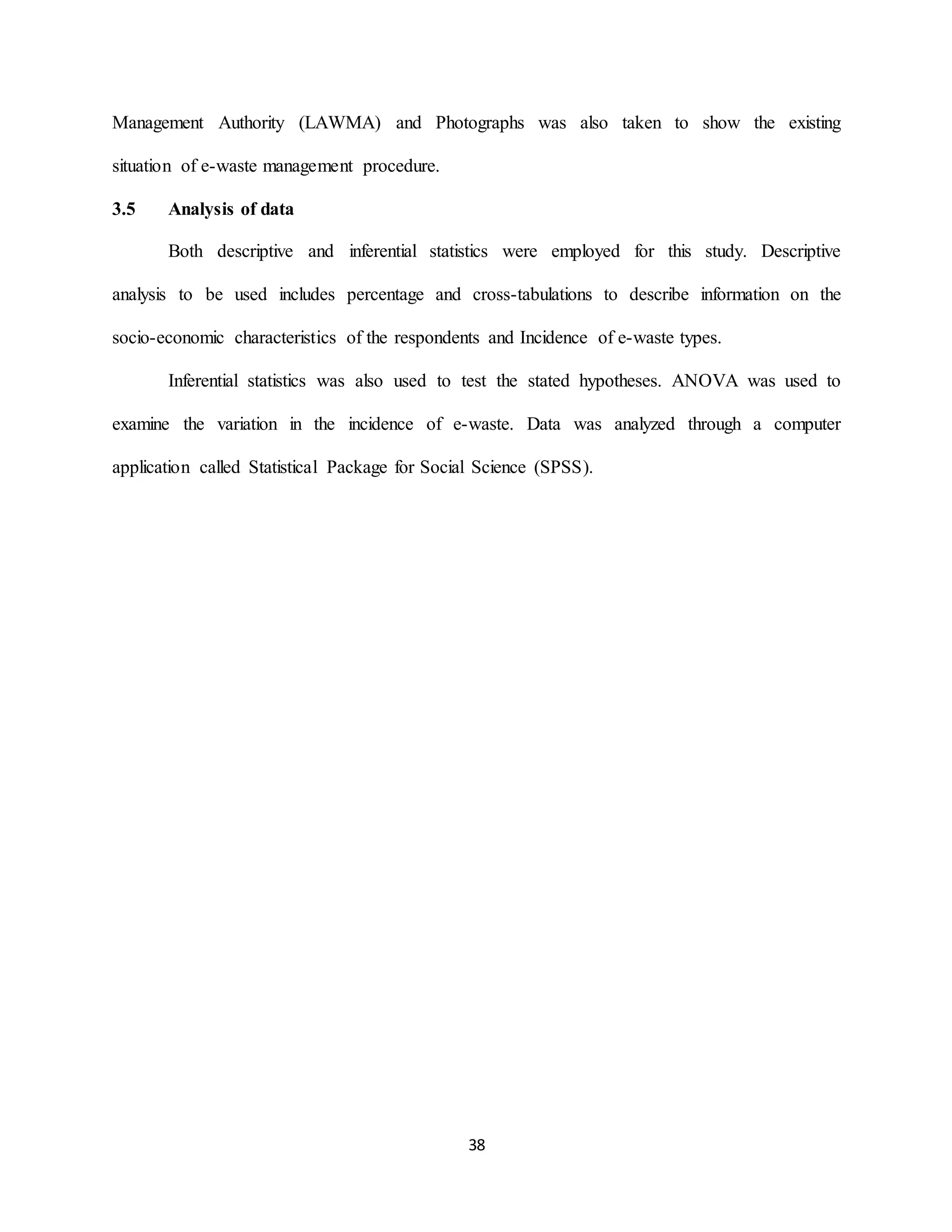 38
Management Authority (LAWMA) and Photographs was also taken to show the existing
situation of e-waste management procedure.
3.5 Analysis of data
Both descriptive and inferential statistics were employed for this study. Descriptive
analysis to be used includes percentage and cross-tabulations to describe information on the
socio-economic characteristics of the respondents and Incidence of e-waste types.
Inferential statistics was also used to test the stated hypotheses. ANOVA was used to
examine the variation in the incidence of e-waste. Data was analyzed through a computer
application called Statistical Package for Social Science (SPSS).
 