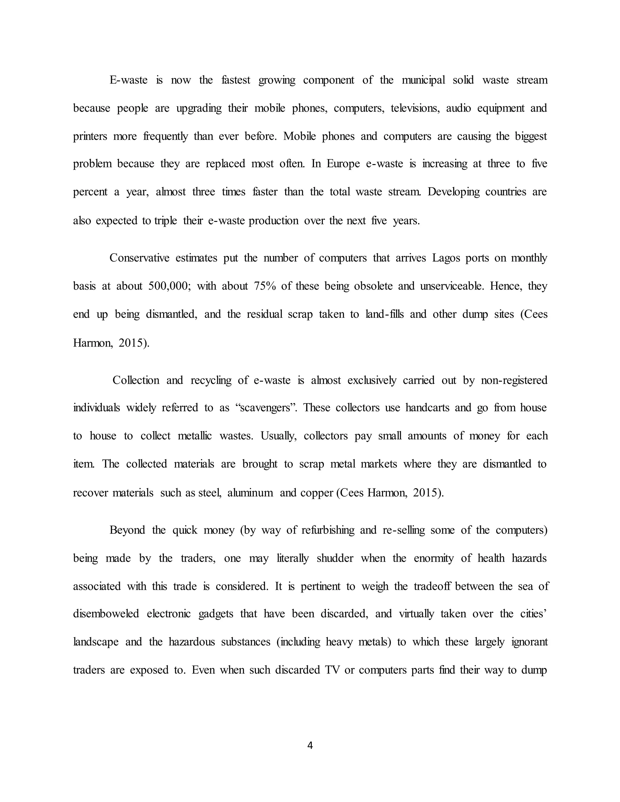 4
E-waste is now the fastest growing component of the municipal solid waste stream
because people are upgrading their mobile phones, computers, televisions, audio equipment and
printers more frequently than ever before. Mobile phones and computers are causing the biggest
problem because they are replaced most often. In Europe e-waste is increasing at three to five
percent a year, almost three times faster than the total waste stream. Developing countries are
also expected to triple their e-waste production over the next five years.
Conservative estimates put the number of computers that arrives Lagos ports on monthly
basis at about 500,000; with about 75% of these being obsolete and unserviceable. Hence, they
end up being dismantled, and the residual scrap taken to land-fills and other dump sites (Cees
Harmon, 2015).
Collection and recycling of e-waste is almost exclusively carried out by non-registered
individuals widely referred to as “scavengers”. These collectors use handcarts and go from house
to house to collect metallic wastes. Usually, collectors pay small amounts of money for each
item. The collected materials are brought to scrap metal markets where they are dismantled to
recover materials such as steel, aluminum and copper (Cees Harmon, 2015).
Beyond the quick money (by way of refurbishing and re-selling some of the computers)
being made by the traders, one may literally shudder when the enormity of health hazards
associated with this trade is considered. It is pertinent to weigh the tradeoff between the sea of
disemboweled electronic gadgets that have been discarded, and virtually taken over the cities’
landscape and the hazardous substances (including heavy metals) to which these largely ignorant
traders are exposed to. Even when such discarded TV or computers parts find their way to dump
 