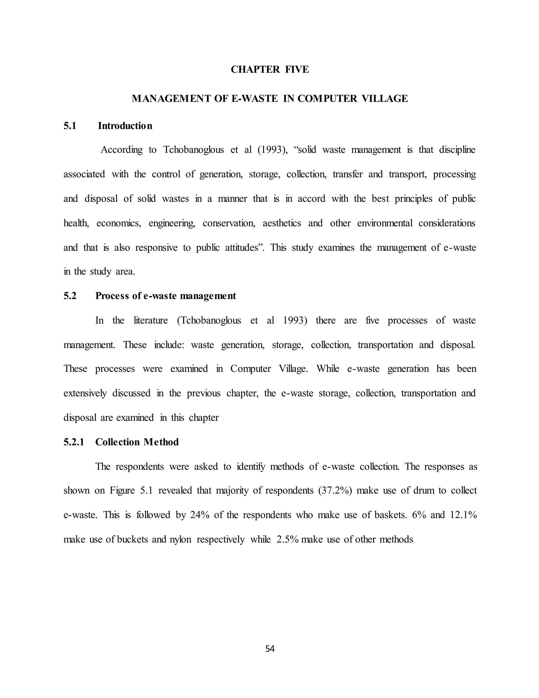 54
CHAPTER FIVE
MANAGEMENT OF E-WASTE IN COMPUTER VILLAGE
5.1 Introduction
According to Tchobanoglous et al (1993), “solid waste management is that discipline
associated with the control of generation, storage, collection, transfer and transport, processing
and disposal of solid wastes in a manner that is in accord with the best principles of public
health, economics, engineering, conservation, aesthetics and other environmental considerations
and that is also responsive to public attitudes”. This study examines the management of e-waste
in the study area.
5.2 Process of e-waste management
In the literature (Tchobanoglous et al 1993) there are five processes of waste
management. These include: waste generation, storage, collection, transportation and disposal.
These processes were examined in Computer Village. While e-waste generation has been
extensively discussed in the previous chapter, the e-waste storage, collection, transportation and
disposal are examined in this chapter
5.2.1 Collection Method
The respondents were asked to identify methods of e-waste collection. The responses as
shown on Figure 5.1 revealed that majority of respondents (37.2%) make use of drum to collect
e-waste. This is followed by 24% of the respondents who make use of baskets. 6% and 12.1%
make use of buckets and nylon respectively while 2.5% make use of other methods
 