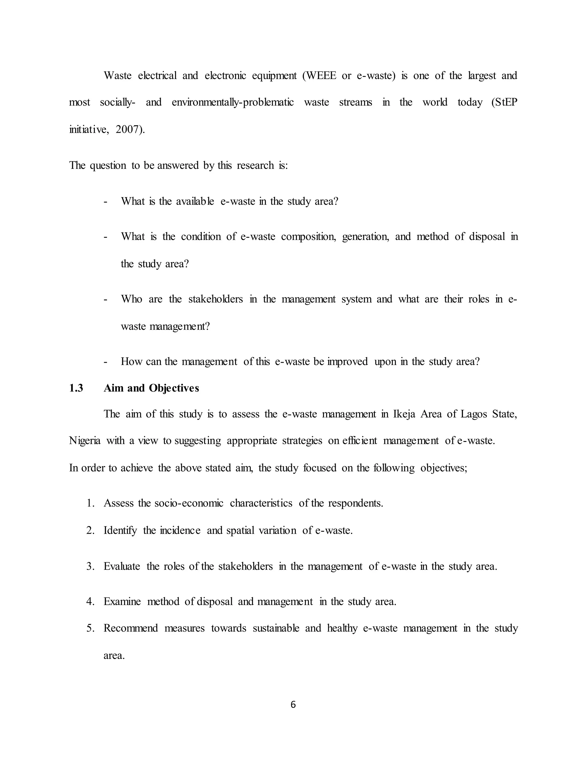 6
Waste electrical and electronic equipment (WEEE or e-waste) is one of the largest and
most socially- and environmentally-problematic waste streams in the world today (StEP
initiative, 2007).
The question to be answered by this research is:
- What is the available e-waste in the study area?
- What is the condition of e-waste composition, generation, and method of disposal in
the study area?
- Who are the stakeholders in the management system and what are their roles in e-
waste management?
- How can the management of this e-waste be improved upon in the study area?
1.3 Aim and Objectives
The aim of this study is to assess the e-waste management in Ikeja Area of Lagos State,
Nigeria with a view to suggesting appropriate strategies on efficient management of e-waste.
In order to achieve the above stated aim, the study focused on the following objectives;
1. Assess the socio-economic characteristics of the respondents.
2. Identify the incidence and spatial variation of e-waste.
3. Evaluate the roles of the stakeholders in the management of e-waste in the study area.
4. Examine method of disposal and management in the study area.
5. Recommend measures towards sustainable and healthy e-waste management in the study
area.
 