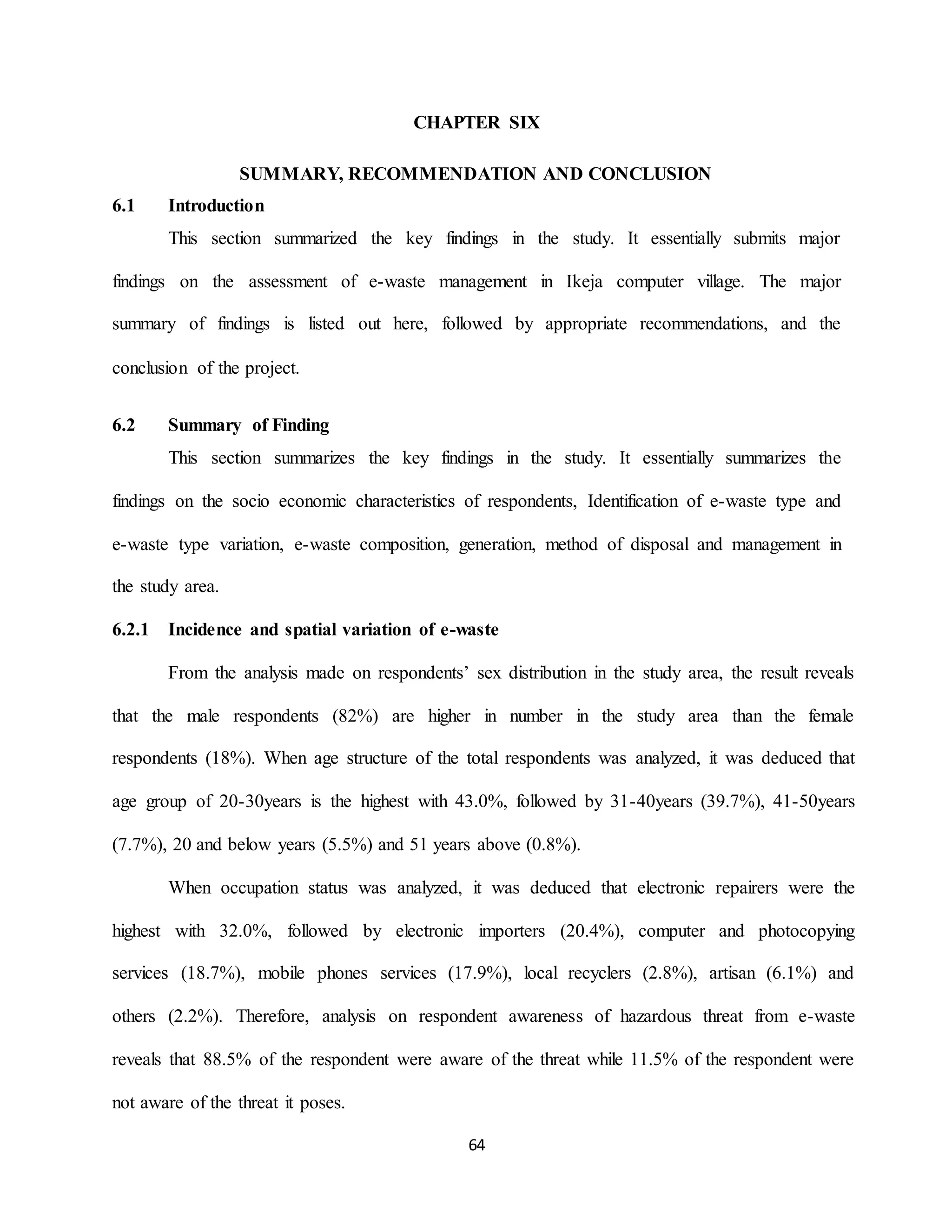 64
CHAPTER SIX
SUMMARY, RECOMMENDATION AND CONCLUSION
6.1 Introduction
This section summarized the key findings in the study. It essentially submits major
findings on the assessment of e-waste management in Ikeja computer village. The major
summary of findings is listed out here, followed by appropriate recommendations, and the
conclusion of the project.
6.2 Summary of Finding
This section summarizes the key findings in the study. It essentially summarizes the
findings on the socio economic characteristics of respondents, Identification of e-waste type and
e-waste type variation, e-waste composition, generation, method of disposal and management in
the study area.
6.2.1 Incidence and spatial variation of e-waste
From the analysis made on respondents’ sex distribution in the study area, the result reveals
that the male respondents (82%) are higher in number in the study area than the female
respondents (18%). When age structure of the total respondents was analyzed, it was deduced that
age group of 20-30years is the highest with 43.0%, followed by 31-40years (39.7%), 41-50years
(7.7%), 20 and below years (5.5%) and 51 years above (0.8%).
When occupation status was analyzed, it was deduced that electronic repairers were the
highest with 32.0%, followed by electronic importers (20.4%), computer and photocopying
services (18.7%), mobile phones services (17.9%), local recyclers (2.8%), artisan (6.1%) and
others (2.2%). Therefore, analysis on respondent awareness of hazardous threat from e-waste
reveals that 88.5% of the respondent were aware of the threat while 11.5% of the respondent were
not aware of the threat it poses.
 