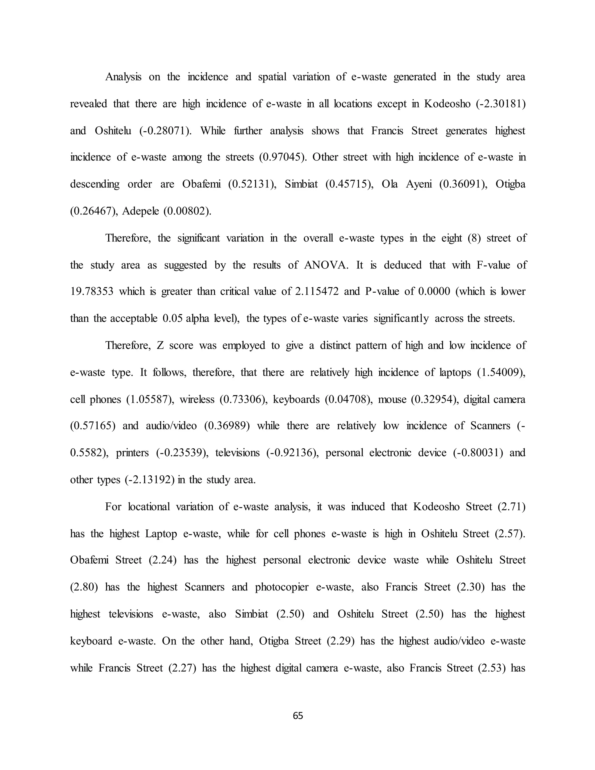 65
Analysis on the incidence and spatial variation of e-waste generated in the study area
revealed that there are high incidence of e-waste in all locations except in Kodeosho (-2.30181)
and Oshitelu (-0.28071). While further analysis shows that Francis Street generates highest
incidence of e-waste among the streets (0.97045). Other street with high incidence of e-waste in
descending order are Obafemi (0.52131), Simbiat (0.45715), Ola Ayeni (0.36091), Otigba
(0.26467), Adepele (0.00802).
Therefore, the significant variation in the overall e-waste types in the eight (8) street of
the study area as suggested by the results of ANOVA. It is deduced that with F-value of
19.78353 which is greater than critical value of 2.115472 and P-value of 0.0000 (which is lower
than the acceptable 0.05 alpha level), the types of e-waste varies significantly across the streets.
Therefore, Z score was employed to give a distinct pattern of high and low incidence of
e-waste type. It follows, therefore, that there are relatively high incidence of laptops (1.54009),
cell phones (1.05587), wireless (0.73306), keyboards (0.04708), mouse (0.32954), digital camera
(0.57165) and audio/video (0.36989) while there are relatively low incidence of Scanners (-
0.5582), printers (-0.23539), televisions (-0.92136), personal electronic device (-0.80031) and
other types (-2.13192) in the study area.
For locational variation of e-waste analysis, it was induced that Kodeosho Street (2.71)
has the highest Laptop e-waste, while for cell phones e-waste is high in Oshitelu Street (2.57).
Obafemi Street (2.24) has the highest personal electronic device waste while Oshitelu Street
(2.80) has the highest Scanners and photocopier e-waste, also Francis Street (2.30) has the
highest televisions e-waste, also Simbiat (2.50) and Oshitelu Street (2.50) has the highest
keyboard e-waste. On the other hand, Otigba Street (2.29) has the highest audio/video e-waste
while Francis Street (2.27) has the highest digital camera e-waste, also Francis Street (2.53) has
 