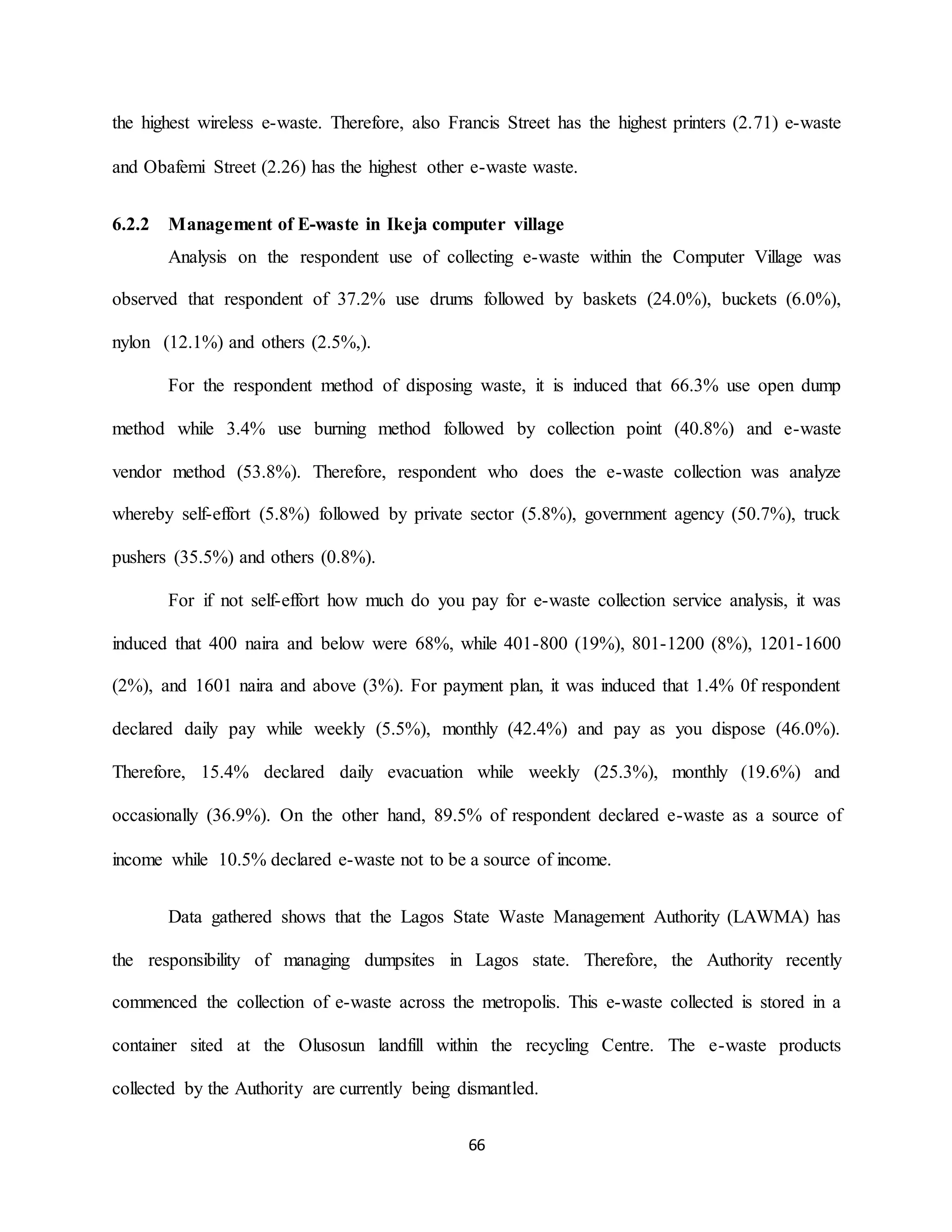 66
the highest wireless e-waste. Therefore, also Francis Street has the highest printers (2.71) e-waste
and Obafemi Street (2.26) has the highest other e-waste waste.
6.2.2 Management of E-waste in Ikeja computer village
Analysis on the respondent use of collecting e-waste within the Computer Village was
observed that respondent of 37.2% use drums followed by baskets (24.0%), buckets (6.0%),
nylon (12.1%) and others (2.5%,).
For the respondent method of disposing waste, it is induced that 66.3% use open dump
method while 3.4% use burning method followed by collection point (40.8%) and e-waste
vendor method (53.8%). Therefore, respondent who does the e-waste collection was analyze
whereby self-effort (5.8%) followed by private sector (5.8%), government agency (50.7%), truck
pushers (35.5%) and others (0.8%).
For if not self-effort how much do you pay for e-waste collection service analysis, it was
induced that 400 naira and below were 68%, while 401-800 (19%), 801-1200 (8%), 1201-1600
(2%), and 1601 naira and above (3%). For payment plan, it was induced that 1.4% 0f respondent
declared daily pay while weekly (5.5%), monthly (42.4%) and pay as you dispose (46.0%).
Therefore, 15.4% declared daily evacuation while weekly (25.3%), monthly (19.6%) and
occasionally (36.9%). On the other hand, 89.5% of respondent declared e-waste as a source of
income while 10.5% declared e-waste not to be a source of income.
Data gathered shows that the Lagos State Waste Management Authority (LAWMA) has
the responsibility of managing dumpsites in Lagos state. Therefore, the Authority recently
commenced the collection of e-waste across the metropolis. This e-waste collected is stored in a
container sited at the Olusosun landfill within the recycling Centre. The e-waste products
collected by the Authority are currently being dismantled.
 