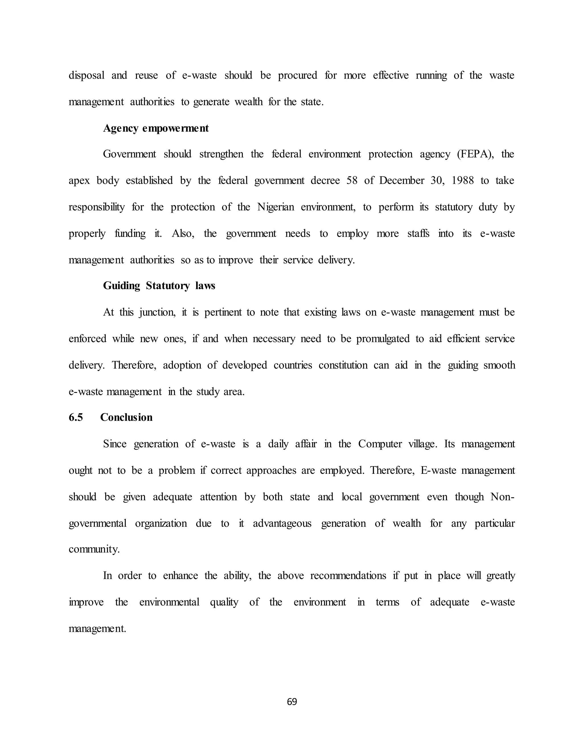 69
disposal and reuse of e-waste should be procured for more effective running of the waste
management authorities to generate wealth for the state.
Agency empowerment
Government should strengthen the federal environment protection agency (FEPA), the
apex body established by the federal government decree 58 of December 30, 1988 to take
responsibility for the protection of the Nigerian environment, to perform its statutory duty by
properly funding it. Also, the government needs to employ more staffs into its e-waste
management authorities so as to improve their service delivery.
Guiding Statutory laws
At this junction, it is pertinent to note that existing laws on e-waste management must be
enforced while new ones, if and when necessary need to be promulgated to aid efficient service
delivery. Therefore, adoption of developed countries constitution can aid in the guiding smooth
e-waste management in the study area.
6.5 Conclusion
Since generation of e-waste is a daily affair in the Computer village. Its management
ought not to be a problem if correct approaches are employed. Therefore, E-waste management
should be given adequate attention by both state and local government even though Non-
governmental organization due to it advantageous generation of wealth for any particular
community.
In order to enhance the ability, the above recommendations if put in place will greatly
improve the environmental quality of the environment in terms of adequate e-waste
management.
 