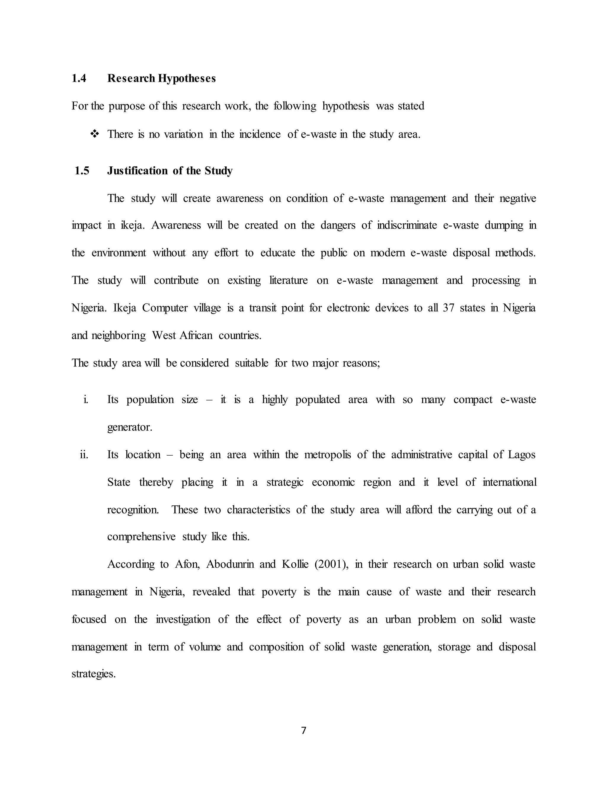 7
1.4 Research Hypotheses
For the purpose of this research work, the following hypothesis was stated
 There is no variation in the incidence of e-waste in the study area.
1.5 Justification of the Study
The study will create awareness on condition of e-waste management and their negative
impact in ikeja. Awareness will be created on the dangers of indiscriminate e-waste dumping in
the environment without any effort to educate the public on modern e-waste disposal methods.
The study will contribute on existing literature on e-waste management and processing in
Nigeria. Ikeja Computer village is a transit point for electronic devices to all 37 states in Nigeria
and neighboring West African countries.
The study area will be considered suitable for two major reasons;
i. Its population size – it is a highly populated area with so many compact e-waste
generator.
ii. Its location – being an area within the metropolis of the administrative capital of Lagos
State thereby placing it in a strategic economic region and it level of international
recognition. These two characteristics of the study area will afford the carrying out of a
comprehensive study like this.
According to Afon, Abodunrin and Kollie (2001), in their research on urban solid waste
management in Nigeria, revealed that poverty is the main cause of waste and their research
focused on the investigation of the effect of poverty as an urban problem on solid waste
management in term of volume and composition of solid waste generation, storage and disposal
strategies.
 