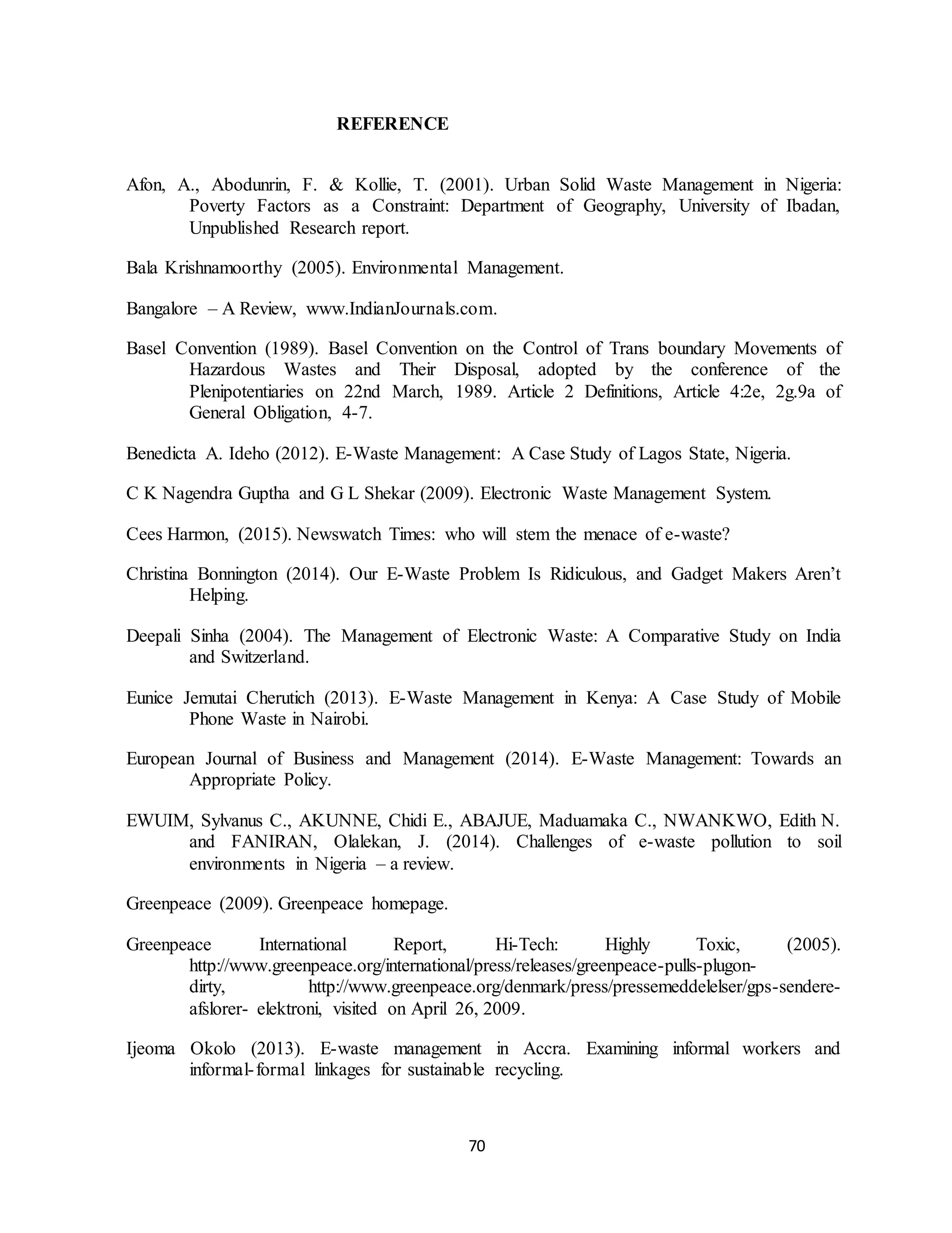 70
REFERENCE
Afon, A., Abodunrin, F. & Kollie, T. (2001). Urban Solid Waste Management in Nigeria:
Poverty Factors as a Constraint: Department of Geography, University of Ibadan,
Unpublished Research report.
Bala Krishnamoorthy (2005). Environmental Management.
Bangalore – A Review, www.IndianJournals.com.
Basel Convention (1989). Basel Convention on the Control of Trans boundary Movements of
Hazardous Wastes and Their Disposal, adopted by the conference of the
Plenipotentiaries on 22nd March, 1989. Article 2 Definitions, Article 4:2e, 2g.9a of
General Obligation, 4-7.
Benedicta A. Ideho (2012). E-Waste Management: A Case Study of Lagos State, Nigeria.
C K Nagendra Guptha and G L Shekar (2009). Electronic Waste Management System.
Cees Harmon, (2015). Newswatch Times: who will stem the menace of e-waste?
Christina Bonnington (2014). Our E-Waste Problem Is Ridiculous, and Gadget Makers Aren’t
Helping.
Deepali Sinha (2004). The Management of Electronic Waste: A Comparative Study on India
and Switzerland.
Eunice Jemutai Cherutich (2013). E-Waste Management in Kenya: A Case Study of Mobile
Phone Waste in Nairobi.
European Journal of Business and Management (2014). E-Waste Management: Towards an
Appropriate Policy.
EWUIM, Sylvanus C., AKUNNE, Chidi E., ABAJUE, Maduamaka C., NWANKWO, Edith N.
and FANIRAN, Olalekan, J. (2014). Challenges of e-waste pollution to soil
environments in Nigeria – a review.
Greenpeace (2009). Greenpeace homepage.
Greenpeace International Report, Hi-Tech: Highly Toxic, (2005).
http://www.greenpeace.org/international/press/releases/greenpeace-pulls-plugon-
dirty, http://www.greenpeace.org/denmark/press/pressemeddelelser/gps-sendere-
afslorer- elektroni, visited on April 26, 2009.
Ijeoma Okolo (2013). E-waste management in Accra. Examining informal workers and
informal-formal linkages for sustainable recycling.
 