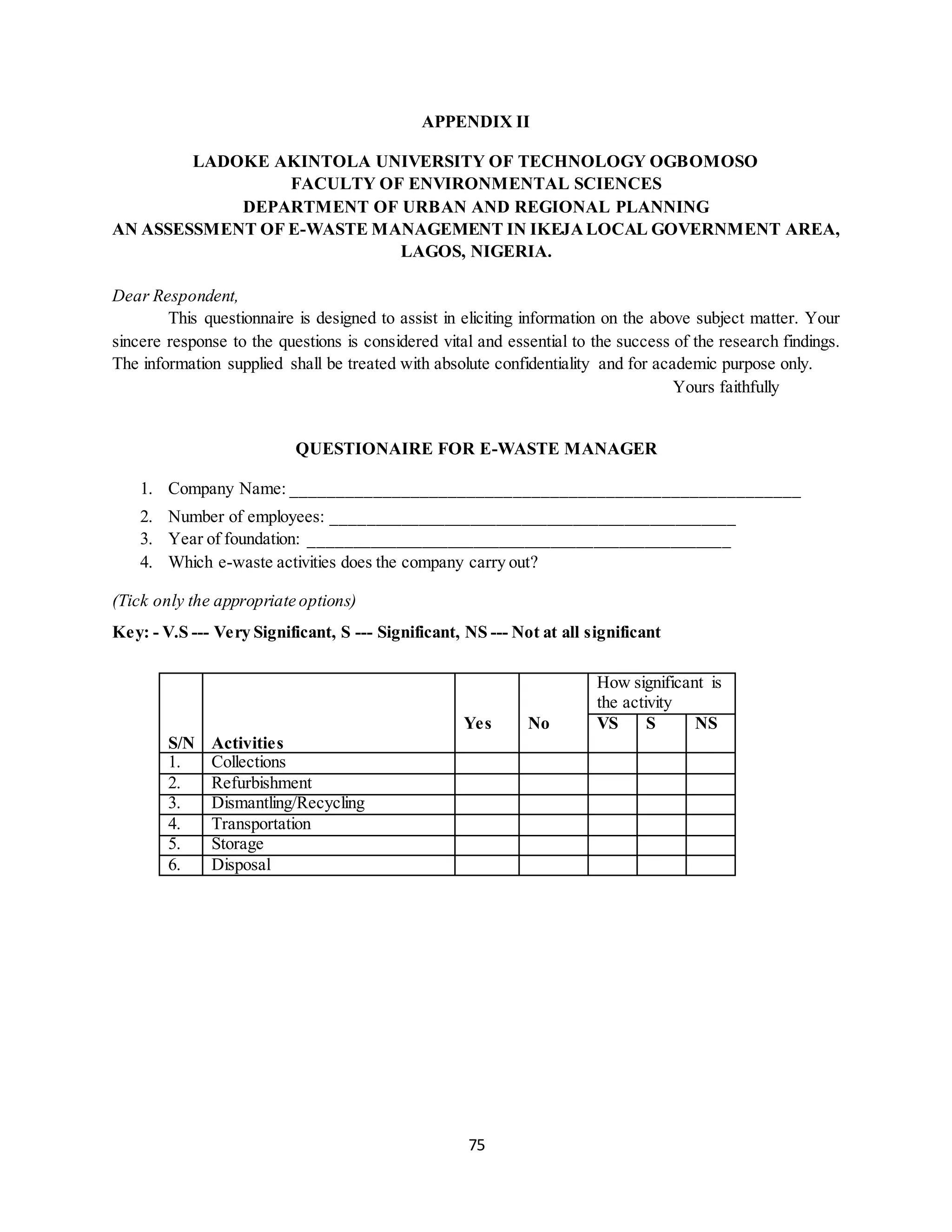 75
APPENDIX II
LADOKE AKINTOLA UNIVERSITY OF TECHNOLOGY OGBOMOSO
FACULTY OF ENVIRONMENTAL SCIENCES
DEPARTMENT OF URBAN AND REGIONAL PLANNING
AN ASSESSMENT OF E-WASTE MANAGEMENT IN IKEJALOCAL GOVERNMENT AREA,
LAGOS, NIGERIA.
Dear Respondent,
This questionnaire is designed to assist in eliciting information on the above subject matter. Your
sincere response to the questions is considered vital and essential to the success of the research findings.
The information supplied shall be treated with absolute confidentiality and for academic purpose only.
Yours faithfully
QUESTIONAIRE FOR E-WASTE MANAGER
1. Company Name: _______________________________________________________
2. Number of employees: _______________________________________________
3. Year of foundation: _________________________________________________
4. Which e-waste activities does the company carry out?
(Tick only the appropriate options)
Key: - V.S --- Very Significant, S --- Significant, NS --- Not at all significant
S/N Activities
How significant is
the activity
Yes No VS S NS
1. Collections
2. Refurbishment
3. Dismantling/Recycling
4. Transportation
5. Storage
6. Disposal
 