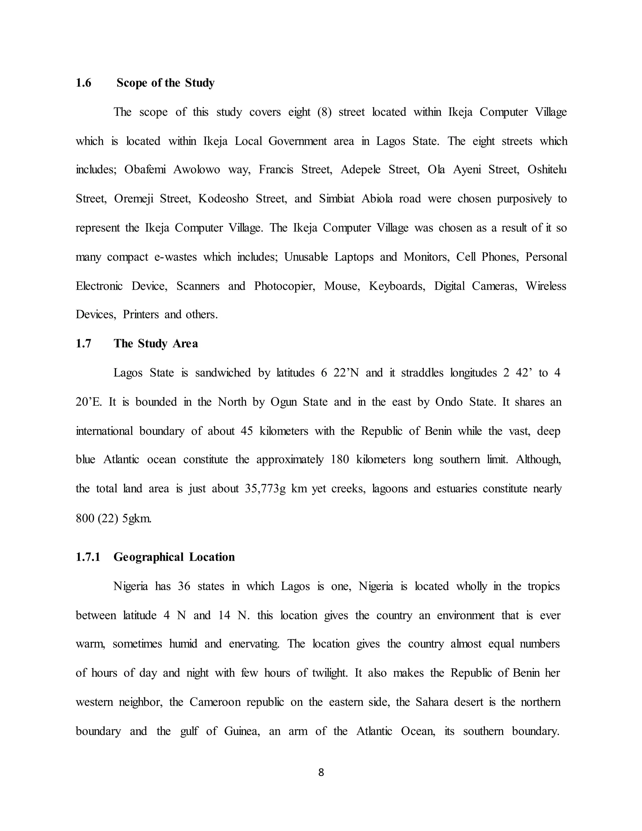 8
1.6 Scope of the Study
The scope of this study covers eight (8) street located within Ikeja Computer Village
which is located within Ikeja Local Government area in Lagos State. The eight streets which
includes; Obafemi Awolowo way, Francis Street, Adepele Street, Ola Ayeni Street, Oshitelu
Street, Oremeji Street, Kodeosho Street, and Simbiat Abiola road were chosen purposively to
represent the Ikeja Computer Village. The Ikeja Computer Village was chosen as a result of it so
many compact e-wastes which includes; Unusable Laptops and Monitors, Cell Phones, Personal
Electronic Device, Scanners and Photocopier, Mouse, Keyboards, Digital Cameras, Wireless
Devices, Printers and others.
1.7 The Study Area
Lagos State is sandwiched by latitudes 6 22’N and it straddles longitudes 2 42’ to 4
20’E. It is bounded in the North by Ogun State and in the east by Ondo State. It shares an
international boundary of about 45 kilometers with the Republic of Benin while the vast, deep
blue Atlantic ocean constitute the approximately 180 kilometers long southern limit. Although,
the total land area is just about 35,773g km yet creeks, lagoons and estuaries constitute nearly
800 (22) 5gkm.
1.7.1 Geographical Location
Nigeria has 36 states in which Lagos is one, Nigeria is located wholly in the tropics
between latitude 4 N and 14 N. this location gives the country an environment that is ever
warm, sometimes humid and enervating. The location gives the country almost equal numbers
of hours of day and night with few hours of twilight. It also makes the Republic of Benin her
western neighbor, the Cameroon republic on the eastern side, the Sahara desert is the northern
boundary and the gulf of Guinea, an arm of the Atlantic Ocean, its southern boundary.
 