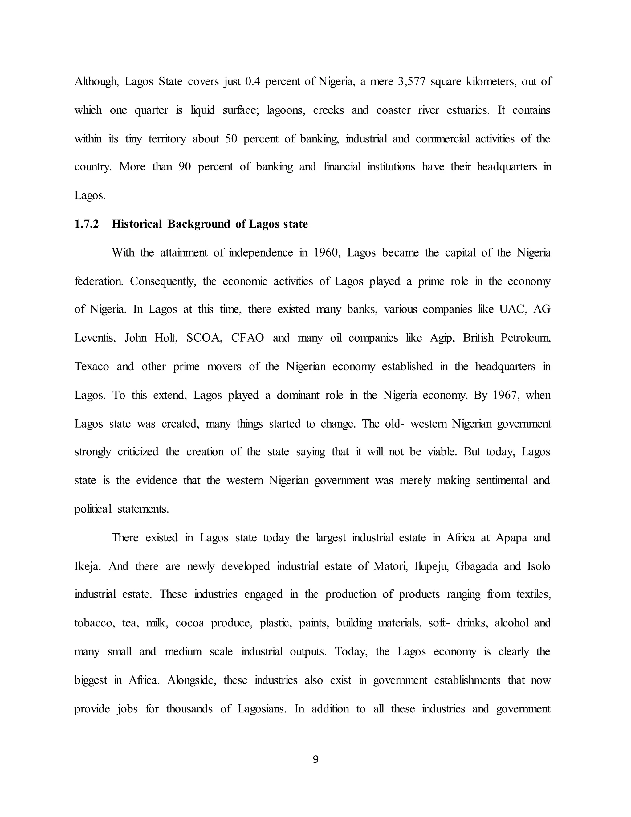 9
Although, Lagos State covers just 0.4 percent of Nigeria, a mere 3,577 square kilometers, out of
which one quarter is liquid surface; lagoons, creeks and coaster river estuaries. It contains
within its tiny territory about 50 percent of banking, industrial and commercial activities of the
country. More than 90 percent of banking and financial institutions have their headquarters in
Lagos.
1.7.2 Historical Background of Lagos state
With the attainment of independence in 1960, Lagos became the capital of the Nigeria
federation. Consequently, the economic activities of Lagos played a prime role in the economy
of Nigeria. In Lagos at this time, there existed many banks, various companies like UAC, AG
Leventis, John Holt, SCOA, CFAO and many oil companies like Agip, British Petroleum,
Texaco and other prime movers of the Nigerian economy established in the headquarters in
Lagos. To this extend, Lagos played a dominant role in the Nigeria economy. By 1967, when
Lagos state was created, many things started to change. The old- western Nigerian government
strongly criticized the creation of the state saying that it will not be viable. But today, Lagos
state is the evidence that the western Nigerian government was merely making sentimental and
political statements.
There existed in Lagos state today the largest industrial estate in Africa at Apapa and
Ikeja. And there are newly developed industrial estate of Matori, Ilupeju, Gbagada and Isolo
industrial estate. These industries engaged in the production of products ranging from textiles,
tobacco, tea, milk, cocoa produce, plastic, paints, building materials, soft- drinks, alcohol and
many small and medium scale industrial outputs. Today, the Lagos economy is clearly the
biggest in Africa. Alongside, these industries also exist in government establishments that now
provide jobs for thousands of Lagosians. In addition to all these industries and government
 