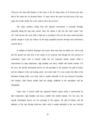 12
However, the main relief features of the states is the low lying nature of its terrain more than
half of the entire has an elevation below 15 meter above the mean sea level most of the area
along the sea line hardly rise to five meters above the sea level.
The major problem arising from this physical environment is perennial flooding,
especially during the long rainy season. Since the surface is flat, the rain water cannot “run-
off”. And because the water table is high due to proximity to the sea, the water cannot percolate
quickly enough to keep dry surfaces by the large population present; through road construction,
concrete floors.
In addition to blocked drainages and creeks. Rain water that can neither run- off nor sink
into the ground can only form at the surface to be removed only through the slow process of
evaporation. Lagos state is located within the wet equatorial climate require which is
characterized by high temperature, high humidity and heavy rainfall with double maxima. For
the area, the specific determinant factors are: the proximity to the equation, the gulf of Guinea
and the influence of the rain bearing south- west trade wind. To a less extend, the effect of the
harmattan bearing north- east trade wind is usually noticeable in the area between November
and January, other factors include land use change, pollutants in the atmosphere and the
topography.
Lagos state is located within the equatorial climatic regime which is characterized by
high temperature, high humidity and heavy rainfall with double maxima. For the area, the
specific determinant factors are: the proximity in the equator, the gulf of Guinea, and the
influence of the rain bearing north-east trade wind is usually noticeable in the area between
 