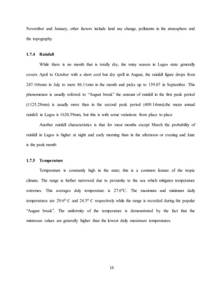 13
November and January, other factors include land use change, pollutants in the atmosphere and
the topography.
1.7.4 Rainfall
While there is no month that is totally dry, the rainy season in Lagos state generally
covers April to October with a short cool but dry spell in August, the rainfall figure drops from
247.166mm in July to mere 86.11mm in the month and picks up to 159.07 in September. This
phenomenon is usually referred to “August break” the amount of rainfall in the first peak period
(1125.28mm) is usually more than in the second peak period (409.14mm).the mean annual
rainfall in Lagos is 1620.59mm, but this is with some variations from place to place
Another rainfall characteristics is that for most months except March the probability of
rainfall in Lagos is higher at night and early morning than in the afternoon or evening and June
is the peak month
1.7.5 Temperature
Temperature is constantly high in the state; this is a common feature of the tropic
climate. The range is further narrowed due to proximity to the sea which mitigates temperature
extremes. This averages duly temperature is 27.60C. The maximum and minimum daily
temperatures are 29.60 C and 24.50 C respectively while the range is recorded during the popular
“August break”. The uniformity of the temperature is demonstrated by the fact that the
minimum values are generally higher than the lowest daily maximum temperatures.
 