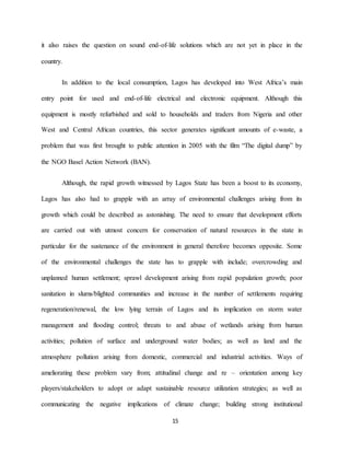 15
it also raises the question on sound end-of-life solutions which are not yet in place in the
country.
In addition to the local consumption, Lagos has developed into West Africa’s main
entry point for used and end-of-life electrical and electronic equipment. Although this
equipment is mostly refurbished and sold to households and traders from Nigeria and other
West and Central African countries, this sector generates significant amounts of e-waste, a
problem that was first brought to public attention in 2005 with the film “The digital dump” by
the NGO Basel Action Network (BAN).
Although, the rapid growth witnessed by Lagos State has been a boost to its economy,
Lagos has also had to grapple with an array of environmental challenges arising from its
growth which could be described as astonishing. The need to ensure that development efforts
are carried out with utmost concern for conservation of natural resources in the state in
particular for the sustenance of the environment in general therefore becomes opposite. Some
of the environmental challenges the state has to grapple with include; overcrowding and
unplanned human settlement; sprawl development arising from rapid population growth; poor
sanitation in slums/blighted communities and increase in the number of settlements requiring
regeneration/renewal, the low lying terrain of Lagos and its implication on storm water
management and flooding control; threats to and abuse of wetlands arising from human
activities; pollution of surface and underground water bodies; as well as land and the
atmosphere pollution arising from domestic, commercial and industrial activities. Ways of
ameliorating these problem vary from; attitudinal change and re – orientation among key
players/stakeholders to adopt or adapt sustainable resource utilization strategies; as well as
communicating the negative implications of climate change; building strong institutional
 