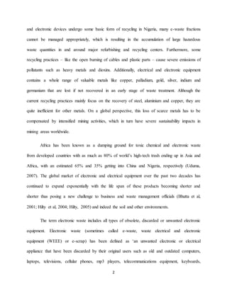 2
and electronic devices undergo some basic form of recycling in Nigeria, many e-waste fractions
cannot be managed appropriately, which is resulting in the accumulation of large hazardous
waste quantities in and around major refurbishing and recycling centers. Furthermore, some
recycling practices – like the open burning of cables and plastic parts – cause severe emissions of
pollutants such as heavy metals and dioxins. Additionally, electrical and electronic equipment
contains a whole range of valuable metals like copper, palladium, gold, silver, indium and
germanium that are lost if not recovered in an early stage of waste treatment. Although the
current recycling practices mainly focus on the recovery of steel, aluminium and copper, they are
quite inefficient for other metals. On a global perspective, this loss of scarce metals has to be
compensated by intensified mining activities, which in turn have severe sustainability impacts in
mining areas worldwide.
Africa has been known as a dumping ground for toxic chemical and electronic waste
from developed countries with as much as 80% of world’s high-tech trash ending up in Asia and
Africa, with an estimated 65% and 35% getting into China and Nigeria, respectively (Uduma,
2007). The global market of electronic and electrical equipment over the past two decades has
continued to expand exponentially with the life span of these products becoming shorter and
shorter thus posing a new challenge to business and waste management officials (Bhutta et al,
2001; Hilty et al, 2004; Hilty, 2005) and indeed the soil and other environments.
The term electronic waste includes all types of obsolete, discarded or unwanted electronic
equipment. Electronic waste (sometimes called e-waste, waste electrical and electronic
equipment (WEEE) or e-scrap) has been defined as ‘an unwanted electronic or electrical
appliance that have been discarded by their original users such as old and outdated computers,
laptops, televisions, cellular phones, mp3 players, telecommunications equipment, keyboards,
 