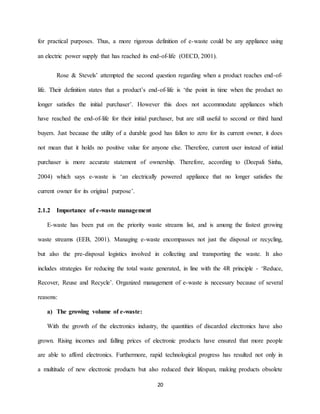 20
for practical purposes. Thus, a more rigorous definition of e-waste could be any appliance using
an electric power supply that has reached its end-of-life (OECD, 2001).
Rose & Stevels’ attempted the second question regarding when a product reaches end-of-
life. Their definition states that a product’s end-of-life is ‘the point in time when the product no
longer satisfies the initial purchaser’. However this does not accommodate appliances which
have reached the end-of-life for their initial purchaser, but are still useful to second or third hand
buyers. Just because the utility of a durable good has fallen to zero for its current owner, it does
not mean that it holds no positive value for anyone else. Therefore, current user instead of initial
purchaser is more accurate statement of ownership. Therefore, according to (Deepali Sinha,
2004) which says e-waste is ‘an electrically powered appliance that no longer satisfies the
current owner for its original purpose’.
2.1.2 Importance of e-waste management
E-waste has been put on the priority waste streams list, and is among the fastest growing
waste streams (EEB, 2001). Managing e-waste encompasses not just the disposal or recycling,
but also the pre-disposal logistics involved in collecting and transporting the waste. It also
includes strategies for reducing the total waste generated, in line with the 4R principle - ‘Reduce,
Recover, Reuse and Recycle’. Organized management of e-waste is necessary because of several
reasons:
a) The growing volume of e-waste:
With the growth of the electronics industry, the quantities of discarded electronics have also
grown. Rising incomes and falling prices of electronic products have ensured that more people
are able to afford electronics. Furthermore, rapid technological progress has resulted not only in
a multitude of new electronic products but also reduced their lifespan, making products obsolete
 