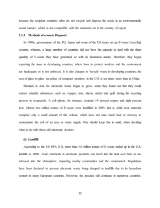 22
because the recipient countries often do not recycle and dispose the waste in an environmentally
sound manner, which is not compatible with the standards set in the country of export.
2.1.3 Methods of e-waste Disposal
In 1990s, governments of the EU, Japan and some of the US states set up E-waste 'recycling'
systems, whereas, a large member of countries did not have the capacity to deal with the sheer
quantity of E-waste they have generated or with its hazardous nature. Therefore, they began
exporting the issue to developing countries, where laws to protect workers and the environment
are inadequate or is not enforced. It is also cheaper to 'recycle' waste in developing countries; the
cost of glass-to-glass recycling of computer monitors in the U.S. is ten times more than in China.
Demand in Asia for electronic waste began to grow, when they found out that they could
extract valuable substances, such as, copper, iron, silicon, nickel and gold during the recycling
process in scrapyards. A cell phone, for instance, contains 19 percent copper and eight percent
iron. Almost two million tonnes of E-waste were landfilled in 2005, that is, while toxic materials
comprise only a small amount of this volume, which does not take much lead or mercury to
contaminate the soil of an area or water supply. One should keep this in mind, when deciding
what to do with those old electronic devices.
(i) Landfill
According to the US EPA [14], more than 4.6 million tonnes of E-waste ended up in the U.S.
landfills in 2000. Toxic chemicals in electronic products can leach into the land over time or are
released into the atmosphere, impacting nearby communities and the environment. Regulations
have been declared to prevent electronic waste being dumped in landfills due to its hazardous
content in many European countries. However, the practice still continues in numerous countries.
 