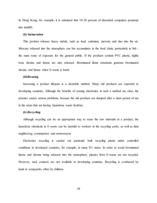 23
In Hong Kong, for example, it is estimated that 10-20 percent of discarded computers penetrate
into landfill.
(ii) Incineration
This product releases heavy metals, such as lead, cadmium, mercury and also into the air.
Mercury released into the atmosphere can bio accumulates in the food chain, particularly in fish -
the main route of exposure for the general public. If the products contain PVC plastic, highly
toxic dioxins and furans are also released. Brominated flame retardants generate brominated
dioxins and furans when E-waste is burnt.
(iii)Reusing
Increasing a product lifespan is a desirable method. Many old products are exported to
developing countries. Although the benefits of reusing electronics in such a method are clear, the
practice causes serious problems, because the old products are dumped after a short period of use
in the areas that are having hazardous waste facilities.
(iv)Recycling
Although recycling can be an appropriate way to reuse the raw materials in a product, the
hazardous chemicals in E-waste can be harmful to workers in the recycling yards, as well as their
neighboring communities and environment.
Electronics recycling is carried out particular built recycling plants under controlled
conditions in developed countries, for example, in many EU states. In order to avoid brominated
furans and dioxins being released into the atmosphere, plastics from E-waste are not recycled.
However, such contacts are not available in developing countries. Recycling is conducted by
hand in scrapyards, often by children.
 