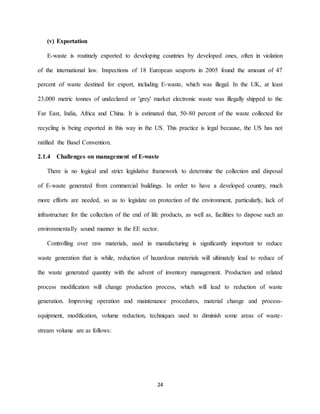 24
(v) Exportation
E-waste is routinely exported to developing countries by developed ones, often in violation
of the international law. Inspections of 18 European seaports in 2005 found the amount of 47
percent of waste destined for export, including E-waste, which was illegal. In the UK, at least
23,000 metric tonnes of undeclared or 'grey' market electronic waste was illegally shipped to the
Far East, India, Africa and China. It is estimated that, 50-80 percent of the waste collected for
recycling is being exported in this way in the US. This practice is legal because, the US has not
ratified the Basel Convention.
2.1.4 Challenges on management of E-waste
There is no logical and strict legislative framework to determine the collection and disposal
of E-waste generated from commercial buildings. In order to have a developed country, much
more efforts are needed, so as to legislate on protection of the environment, particularly, lack of
infrastructure for the collection of the end of life products, as well as, facilities to dispose such an
environmentally sound manner in the EE sector.
Controlling over raw materials, used in manufacturing is significantly important to reduce
waste generation that is while, reduction of hazardous materials will ultimately lead to reduce of
the waste generated quantity with the advent of inventory management. Production and related
process modification will change production process, which will lead to reduction of waste
generation. Improving operation and maintenance procedures, material change and process-
equipment, modification, volume reduction, techniques used to diminish some areas of waste-
stream volume are as follows:
 