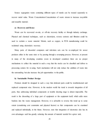 25
Source segregation waste containing different types of metals can be treated separately to
recover metal value. Waste Concentration-Concentration of waste stream to increase recyclable
and reusable material.
a) Recovery and Reuse
Waste can be recovered on-site, or off-site recovery facility or through industry exchange.
Physical and chemical techniques, such as electrolysis, reverse osmosis and filtration could be
used to reclaim a waste material. Metals, such as copper, in PCB manufacturing could be
reclaimed using electrolytic recovery.
Many parts of discarded computers and television sets can be re-employed for newer
products either in the same state or by passing through a revamping process. However, at present
in many of the developing countries (even in developed countries) there are no proper
mechanisms to collect the material in such a way that the stocks can be classified and deliver to
processing centers for re-using. Such mechanism will not only reduce the addition of waste into
the surrounding but also increase the job opportunities to the public.
b) Sustainable Product Design
Products should be designed in such a way that defected parts could be troubleshooted and
replaced component wise. However, in the modern world the trend is towards integration of all
parts, thus addressing individual components at trouble shooting stage is almost impossible. The
result is the discarding of a large part of equipment or the equipment itself, which adds more
burdens into the waste management. However, it is advisable to reverse this trend up to some
extent (considering cost constraints and physical factors) so that components can be examined
and replaced individually, in the future. However, note that integration of electronics also has its
own advantages such has greatly reducing the amount of material needed for a given task.
 
