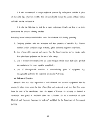 26
It is also recommended to design equipment powered by rechargeable batteries in place
of disposable type wherever possible. That will considerably reduce the addition of heavy metals
and acids into the environment.
It is also the high time to look for a more environment friendly and less or no toxic
replacement for lead as a soldering medium.
Following are the other recommendations make for sustainable eco-friendly producing
1. Designing products with less hazardous and less quantities of materials: E.g.: Reduce
material for new computer design by flatter, lighter and more integrated components.
2. Use of renewable materials and energy: E.g. Bio based materials, as bio plastics made
from plant-based polymers and the use of solar energy.
3. Use of no-renewable materials that are safer: Designers should ensure that such a product
ais manufactured for reuse, repair/or upgradability.
4. Use of bio-degradable materials in non-conducting parts of equipment: E.g.
Biodegradable polymers for equipment covers and PCB bases.
c) Policies of E-wastes
Malaysia does not allow importation of used electronic and electrical equipment’s into the
country for direct reuse, unless the date of providing such equipment is not more than three years
from the date of its manufacture. Also, the import of E-waste for recovery or disposal is
disallowed. This policy is described under the “Guidelines for the Classification of Used
Electrical and Electronic Equipment in Malaysia”, published by the Department of Environment
in 2008.
 