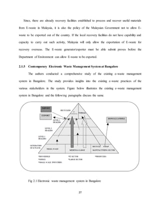 27
Since, there are already recovery facilities established to process and recover useful materials
from E-waste in Malaysia, it is also the policy of the Malaysian Government not to allow E-
waste to be exported out of the country. If the local recovery facilities do not have capability and
capacity to carry out such activity, Malaysia will only allow the exportation of E-waste for
recovery overseas. The E-waste generator/exporter must be able submit proves before the
Department of Environment can allow E-waste to be exported.
2.1.5 Contemporary Electronic Waste Management System at Bangalore
The authors conducted a comprehensive study of the existing e-waste management
system in Bangalore. The study provides insights into the existing e-waste practices of the
various stakeholders in the system. Figure below illustrates the existing e-waste management
system in Bangalore and the following paragraphs discuss the same.
Fig 2.1 Electronic waste management system in Bangalore
 