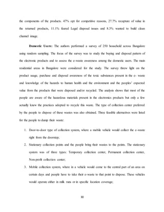 30
the components of the products. 47% opt for competitive reasons, 27.7% recapture of value in
the returned products, 11.1% feared Legal disposal issues and 8.3% wanted to build clean
channel image.
Domestic Users: The authors performed a survey of 250 household across Bangalore
using random sampling. The focus of the survey was to study the buying and disposal pattern of
the electronic products and to assess the e-waste awareness among the domestic users. The main
residential areas in Bangalore were considered for the study. The survey threw light on the
product usage, purchase and disposal awareness of the toxic substances present in the e- waste
and knowledge of the hazards to human health and the environment and the peoples’ expected
value from the products that were disposed and/or recycled. The analysis shows that most of the
people are aware of the hazardous materials present in the electronics products but only a few
actually knew the practices adopted to recycle this waste. The type of collection center preferred
by the people to dispose of these wastes was also obtained. Three feasible alternatives were listed
for the people to dump their waste:
1. Door-to-door type of collection system, where a mobile vehicle would collect the e-waste
right from the doorstep;
2. Stationary collection points and the people bring their wastes to the points. The stationary
system was of three types: Temporary collection center, Permanent collection center,
Non-profit collection center;
3. Mobile collection system, where in a vehicle would come to the central part of an area on
certain days and people have to take their e-waste to that point to dispose. These vehicles
would operate either in milk runs or in specific location coverage;
 