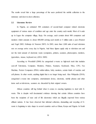 31
The results reveal that a large percentage of the users preferred the mobile collection to the
stationary and door-to-door collection.
2.2 Literature Review
In Nigeria, an estimated 500 containers of second-hand computer related electronic
equipment of various states of condition and age enter the country each month. Most of it ends
up in Lagos the computer village, Ikeja. On average, each contain about 800 computers and
monitors which amounts to about 400,000 arriving each month or 5 million units a year (Puckett
and Fogel 2005; Osibanjo & Nnorom 2007). In 2005, more than 1,000 units of used television
sets on average arrive every day in Nigeria. And these figures apply only to television sets and
not the total amount of electronic waste (computers, printers, scanners, photocopiers, monitors,
typewriters, mouse, keyboard etc.) (EEA 2009)
According to Wooddell (2008) he categorized e-waste as high-tech trash that includes
cast-off Televisions, Computer, Monitors, Printers, Scanners, Keyboard, Mice, CPU, Fax
Machine, Pocket Computers (PDA) walkie-talkies, baby monitors, certain kinds of watches and
cell phones. In other words, anything digital that is no longer being used. Also Wikipedia (2010),
categorized e-waste into computers, entertainment device, electronic, mobile phones and other
items such as televisions, scanners etc. discarded by their original owners.
African countries still lag behind when it comes to enacting legislation to deal with E-
waste. This is despite well documented evidence showing that certain African countries have
been the recipients of near end of life electronics which are illegally exported from various
affluent nations. It has been observed that informal collection, dismantling and recycling of E-
waste is beginning to take shape in several countries such as Ghana, Kenya and Nigeria. In South
 