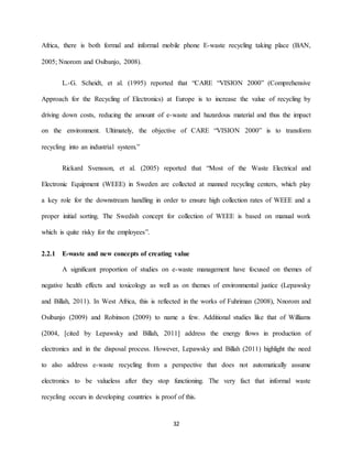 32
Africa, there is both formal and informal mobile phone E-waste recycling taking place (BAN,
2005; Nnorom and Osibanjo, 2008).
L.-G. Scheidt, et al. (1995) reported that “CARE “VISION 2000” (Comprehensive
Approach for the Recycling of Electronics) at Europe is to increase the value of recycling by
driving down costs, reducing the amount of e-waste and hazardous material and thus the impact
on the environment. Ultimately, the objective of CARE “VISION 2000” is to transform
recycling into an industrial system.”
Rickard Svensson, et al. (2005) reported that “Most of the Waste Electrical and
Electronic Equipment (WEEE) in Sweden are collected at manned recycling centers, which play
a key role for the downstream handling in order to ensure high collection rates of WEEE and a
proper initial sorting. The Swedish concept for collection of WEEE is based on manual work
which is quite risky for the employees”.
2.2.1 E-waste and new concepts of creating value
A significant proportion of studies on e-waste management have focused on themes of
negative health effects and toxicology as well as on themes of environmental justice (Lepawsky
and Billah, 2011). In West Africa, this is reflected in the works of Fuhriman (2008), Nnorom and
Osibanjo (2009) and Robinson (2009) to name a few. Additional studies like that of Williams
(2004, [cited by Lepawsky and Billah, 2011] address the energy flows in production of
electronics and in the disposal process. However, Lepawsky and Billah (2011) highlight the need
to also address e-waste recycling from a perspective that does not automatically assume
electronics to be valueless after they stop functioning. The very fact that informal waste
recycling occurs in developing countries is proof of this.
 