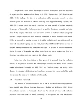 33
In light of this, recent studies have begun to re-assess the way used goods are analysed in
the production chain. Various authors (Crang et al., 2002; Gregson et al., 2007; Lepawsky and
Billah, 2011) challenge the idea of a unidirectional global production network in which
electronic goods are dismissed as valueless after they have stopped functioning. Lepawsky and
Billah (2011) suggest instead that value is created not just in the assembly of products but also in
the process of disassembly. Furthermore, there is a need for theories on commodity and value
chains to be analyzed within their social and spatial contexts of production which consequently
attaches a deeper meaning to goods otherwise considered as waste (Lepawsky and Mathar,
2011). As opposed to analyzing e-waste in the global production and value chain network as
linear with pre-defined beginning and end points, Lepawsky and Mathar (2011) thus advocate for
analytical thinking characterized by ‘boundaries and edges.’ In the case of e-waste management,
thinking in terms of boundaries and edges means having no pre-set notions that there is a
theoretical end point at which one expects to find valueless waste.
Rather than value being intrinsic to these goods, it is generated along the production
network as the products are reused for different things (Lepawsky and Billah, 2011). Empirical
studies in Bangladesh (Lepawsky and Billah, 2011) and Canada (Lepawsky and Mather, 2011)
illustrate the complex multi-directional and non-linear processes that convert end-of-life goods
into resources that are used for production of other goods.
2.3 Theoretical Framework
The literature on production networks and its role in the international trading system has
been analysed using different theoretical frameworks. Hopkins and Wallerstein (1986) defined
the production network as ‘commodity chains’, i.e. “a network of labour and production
processes whose end result is a finished commodity”. In this approach, the chain links together
 